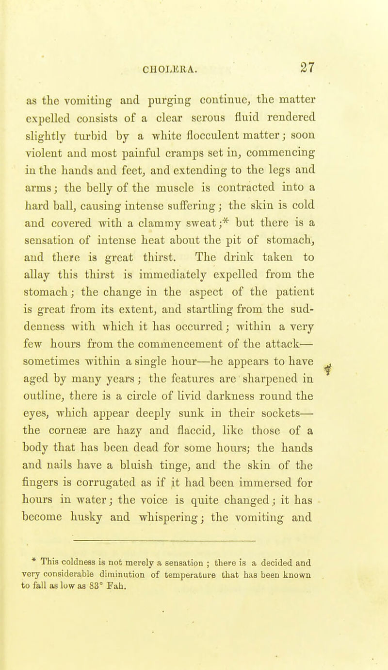 as the vomitiug and purging continue^ the matter expelled consists of a clear sei'ous fluid rendered slightly tui'bid by a white flocculent matter; soon violent and most painful cramps set in, commencing in the hands and feet, and extending to the legs and arms; the belly of the muscle is contracted into a hard ball, causing intense suffering; the skin is cold and covered with a clammy sweat ;* but there is a sensation of intense heat about the pit of stomach, and there is great thirst. The drink taken to allay this thirst is immediately expelled from the stomach; the change in the aspect of the patient is great from its extent, and startling from the sud- denness with which it has occurred; within a very few hours from the commencement of the attack— sometimes within a single hour—he appears to have aged by many years; the features are sharpened in outline, there is a cii'cle of livid darkness round the eyes, which appear deeply sunk in their sockets— the corneae are hazy and flaccid, like those of a body that has been dead for some hours; the hands and nails have a bluish tinge, and the skin of the fingers is corrugated as if it had been immersed for hours in water; the voice is quite changed; it has become husky and whispering; the vomiting and * This coldness is not merely a sensation ; there is a decided and very considerable diminution of temperature that has been known to fall as low as 83° Fah.