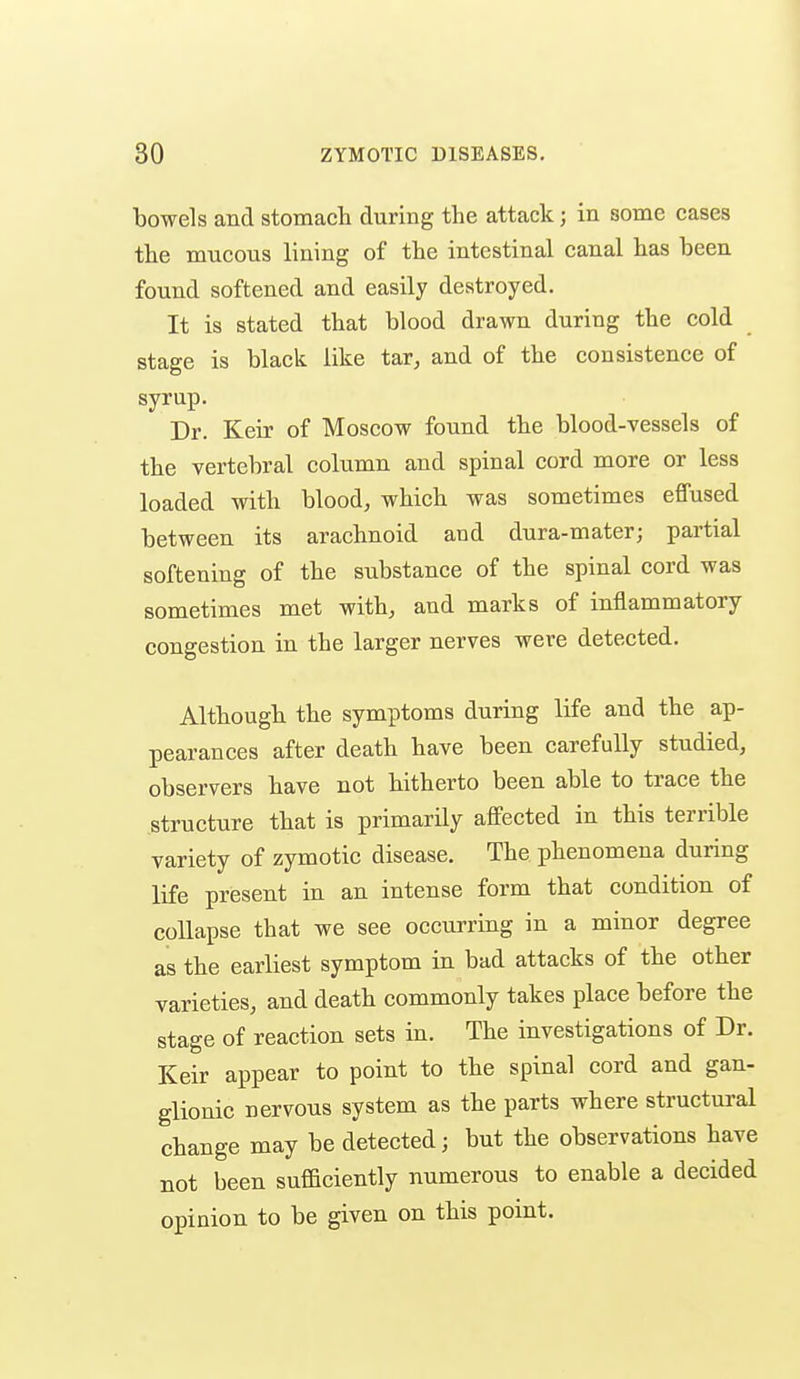 bowels and stomach during the attack; in some cases the mucous lining of the intestinal canal has been found softened and easily destroyed. It is stated that blood drawn during the cold stage is black like tar, and of the consistence of syrup. Dr. Keir of Moscow found the blood-vessels of the vertebral column and spinal cord more or less loaded with blood, which was sometimes effused between its arachnoid and dura-mater; partial softening of the substance of the spinal cord was sometimes met with, and marks of inflammatory- congestion in the larger nerves were detected. Although the symptoms during life and the ap- pearances after death have been carefully studied, observers have not hitherto been able to trace the structure that is primarily affected in this terrible variety of zymotic disease. The phenomena during life present in an intense form that condition of collapse that we see occurring in a minor degree as the earliest symptom in bad attacks of the other varieties, and death commonly takes place before the stage of reaction sets in. The investigations of Dr. Keir appear to point to the spinal cord and gan- glionic nervous system as the parts where structural change may be detected; but the observations have not been suflaciently numerous to enable a decided opinion to be given on this point. I