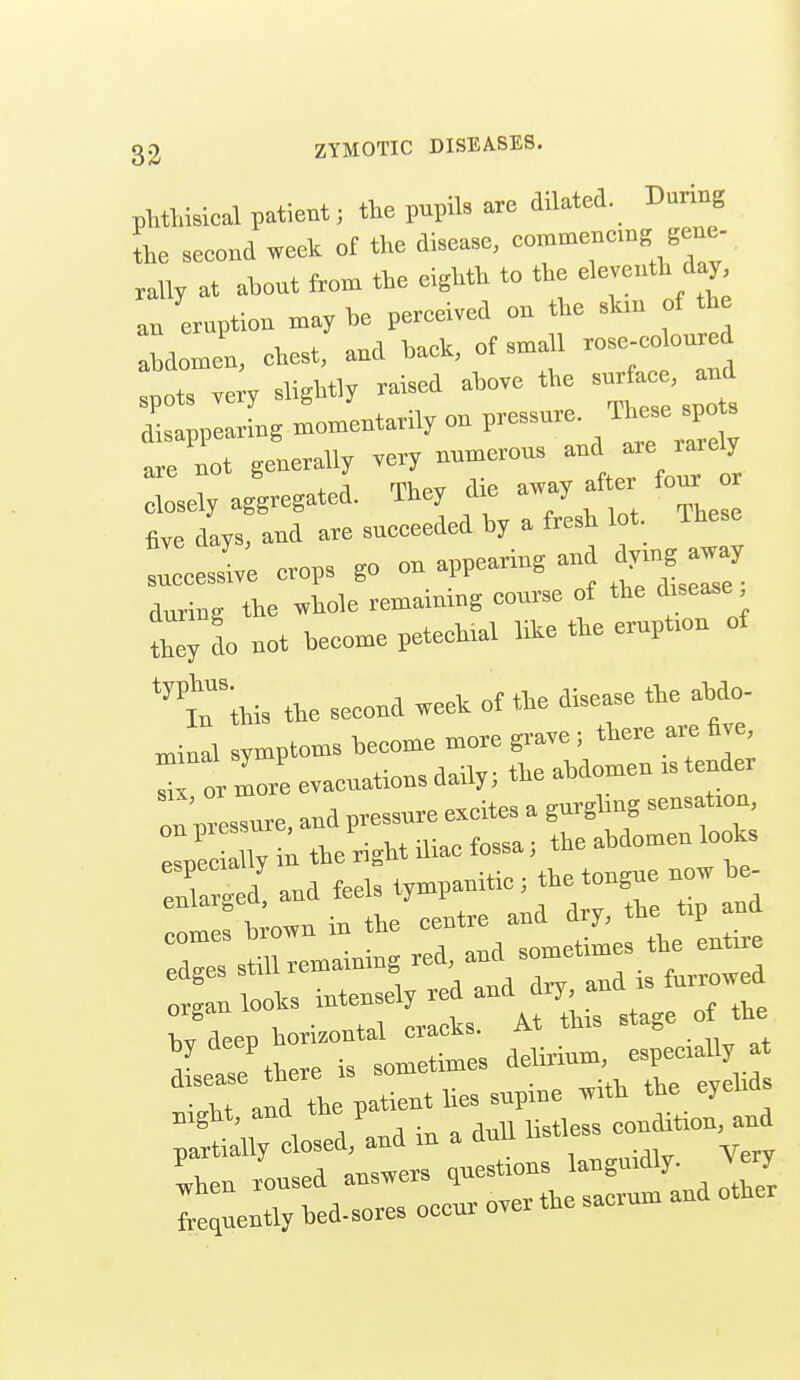 pMWsical patient; the pupils are dilated. During L second week of the disease, -'^-™<='« « rally at about from the eighth to the Seventh day an eruption may he pereeived on the shn of the abdomen, ehest, and baek, of small rose-eoloured iTve y slightly raised above the surfaee, and rpllgl-tarilyonpres^ure These^o. .re not generally — jlTVuTt closely aggregated. They cl e m y five days, and are succeeded by a fresh lot These !::ess-ve crops go on appearing and dymg a«y during the whole remaining course of the d sease Cdo not become petechial like the erupt.on of ''t'ihis the second week of the disease the ahdo- ^inll symptoms become more p-ave; there are five Tor more evacuations daily; the abdomen .s tender disease there is sum evelids • n-nd the patient lies supme Tvitli the eyeua Bight, and the p condition, and partially closed, and m a ana Ihen roused answers questions tquently bed-sores occur over the sacrum and other