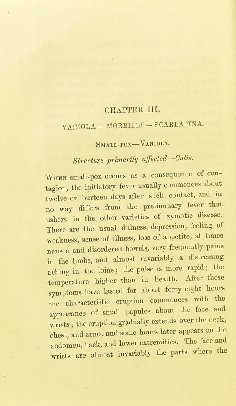 CHAPTER III. VARIOLA — HORBILLI — SCAELAMA. Small-pox—Variola. Structure primarily affected—Cutis. When small-pox occurs as a consequence of con- tagion, the initiatory fever usually commences about twelve or fourteen days after such contact, and in no way differs from the preliminary fever that ushers in the other varieties of zymotic disease. There are the usual dulness, depression, feeling of weakness, sense of illness, loss of appetite, at times nausea and disordered bowels, very frequently pams in the limbs, and almost invariably a distressmg aching in the loins j the pulse is more rapid; the temperature higher than in health. After these symptoms have lasted for about forty-eight hours the characteristic eruption commences with the appearance of small papules about the face and wrists; the eruption graduaUy extends over the neck, chest, and arms, and some hours later appeal's on the abdomen, back, and lower extremities. The face and wrists are almost invariably the parts where the
