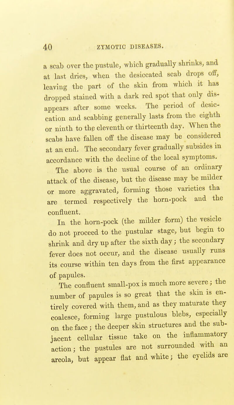 a scab over the pustule, which gradually shrinks, and at last dries, when the desiccated scab drops ofP, leaving the part of the skin from which it has dropped stained with a dark red spot that only dis- appears after some weeks. The period of desic- cation and scabbing generally lasts from the eighth or ninth to the eleventh or thirteenth day. When the scabs have fallen off the disease may be considered at an end. The secondary fever gradually subsides in accordance with the decline of the local symptoms. The above is the usual course of an ordinary attack of the disease, but the disease may be milder or more aggravated, forming those varieties tha are termed respectively the horn-pock and the confluent. In the horn-pock (the milder form) the vesicle do not proceed to the pustular stage, but begin to shrink and dry up after the sixth day; the secondary fever does not occur, and the disease usually runs its course vnthin ten days from the first appearance of papules. The confluent small-pox is much more severe; the number of papules is so great that the skin is en- tirely covered with them, and as they maturate they coalesce, forming large pustulous blebs, especiaUy on the face; the deeper skin structures and the sub- jacent cellular tissue take on the inflammatory action; the pustules are not surrounded with an areola, but appear flat and white; the eyelids are