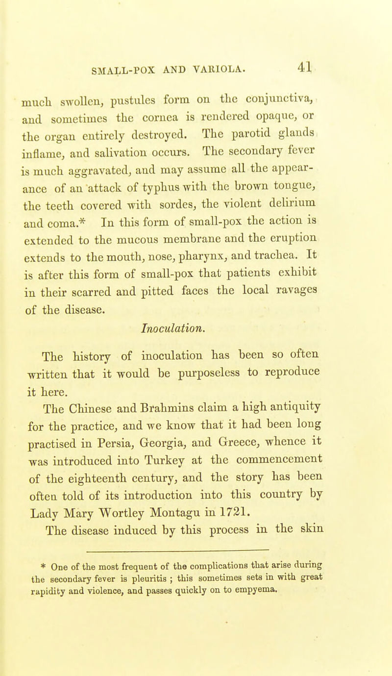 mucli swollen, pustules form on the conjunctiva, and sometimes the cornea is rendered opaque, or the organ entirely destroyed. The parotid glands inflame, and salivation occurs. The secondary fever is much aggravated, and may assume all the appear- ance of an attack of typhus with the brown tongue, the teeth covered with sordes, the violent delirium and coma.* In this form of small-pox the action is extended to the mucous membrane and the eruption extends to the mouth, nose, pharynx, and trachea. It is after this form of small-pox that patients exhibit in their scarred and pitted faces the local ravages of the disease. Inoculation. The history of inoculation has been so often written that it would be purposeless to reproduce it here. The Chinese and Brahmins claim a high antiquity for the practice, and we know that it had been long practised in Persia, Georgia, and Greece, whence it was introduced into Turkey at the commencement of the eighteenth century, and the story has been often told of its introduction into this country by Lady Mary Wortley Montagu in 1721. The disease induced by this process in the skin * One of the most frequent of the complications that arise during the secondary fever is pleuritis ; this sometimes sets in with great rapidity and violence, and passes quickly on to empyema.
