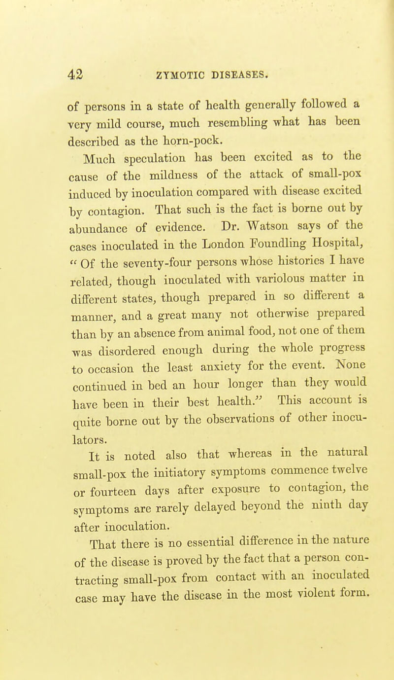 of persons in a state of health generally followed a very mild course, mucli resembling what has heen described as the horn-pock. Much speculation has been excited as to the cause of the mildness of the attack of small-pox induced by inoculation compared with disease excited by contagion. That such is the fact is borne out by abundance of evidence. Dr. Watson says of the cases inoculated in the London Foundling Hospital,  Of the seventy-four persons whose histories I have related, though inoculated with variolous matter in different states, though prepared in so different a manner, and a great many not otherwise prepared than by an absence from animal food, not one of them was disordered enough during the whole progress to occasion the least anxiety for the event. None continued in bed an hour longer than they would have been in their best health.'' This account is quite borne out by the observations of other inocu- lators. It is noted also that whereas in the natural small-pox the initiatory symptoms commence twelve or fourteen days after exposure to contagion, the symptoms are rarely delayed beyond the ninth day after inoculation. That there is no essential difference in the nature of the disease is proved by the fact that a person con- tracting small-pox from contact with an inoculated case may have the disease in the most violent form.