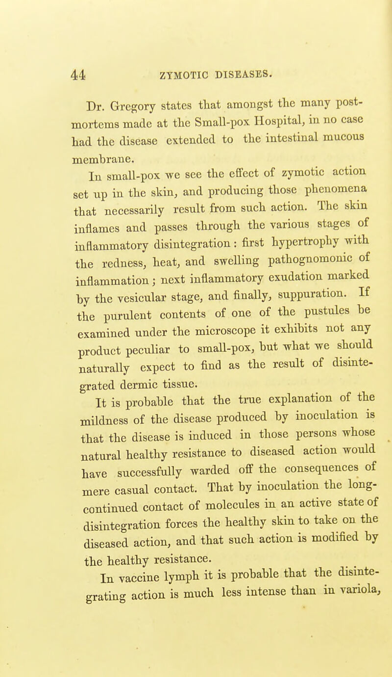 Dr. Gregory states that amongst the many post- mortems made at the Small-pox Hospital, in no case had the disease extended to the intestinal mucous membrane. In small-pox we see the effect of zymotic action set up in the skin, and producing those phenomena that necessarily result from such action. The skin inflames and passes through the various stages of inflammatory disintegration: first hypertrophy with the redness, heat, and swelling pathognomonic of inflammation; next inflammatory exudation marked by the vesicular stage, and finally, suppuration. If the purulent contents of one of the pustules be examined under the microscope it exhibits not any product peculiar to small-pox, but what we should naturally expect to find as the result of disinte- grated dermic tissue. It is probable that the true explanation of the mildness of the disease produced by inoculation is that the disease is induced in those persons whose natural healthy resistance to diseased action would have successfully warded off the consequences of mere casual contact. That by inoculation the long- continued contact of molecules in an active state of disintegration forces the healthy skin to take on the diseased action, and that such action is modified by the healthy resistance. In vaccine lymph it is probable that the disinte- grating action is much less intense than in variola,