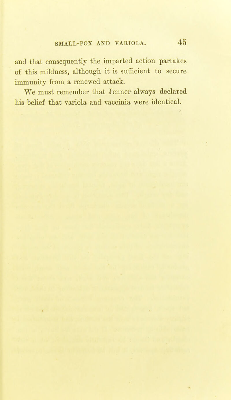 and that consequently the imparted action partakes of this mildnessj although it is sufficient to secure immunity from a renewed attack. We must remember that Jenner always declared his belief that variola and vaccinia were identical.