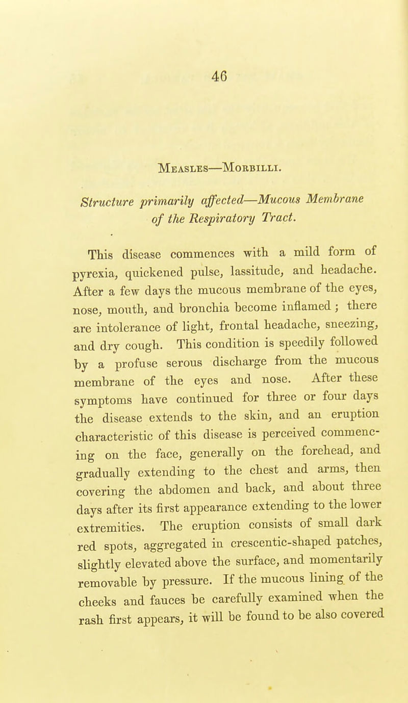 Measles—Morbilli. Structure primarily affected—Mucous Membrane of the Respiratory Tract. This disease commences with a mild form of pyrexia, quickened pulse, lassitude, and headache. After a few days the mucous membrane of the eyes, nose, mouth, and bronchia become inflamed ; there are intolerance of light, frontal headache, sneezing, and dry cough. This condition is speedily followed by a profuse serous discharge from the mucous membrane of the eyes and nose. After these symptoms have continued for three or four days the disease extends to the skin, and an eruption characteristic of this disease is perceived commenc- ing on the face, generally on the forehead, and gradually extending to the chest and arms, then covering the abdomen and back, and about three days after its first appearance extending to the lower extremities. The eruption consists of small dark red spots, aggregated in crescentic-shaped patches, slightly elevated above the surface, and momentarily removable by pressure. If the mucous lining of the cheeks and fauces be carefully examined when the rash first appears, it will be found to be also covered
