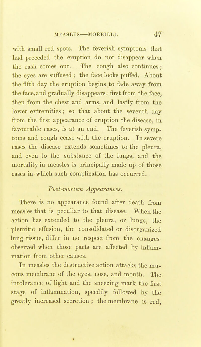 with small red spots. The feverish symptoms that had preceded the eruption do not disappear when the rash comes out. The cough also continues; the eyes are suffused; the face looks puffed. About the fifth day the eruption begins to fade away from the face, and gradually disappears; first from the face, then from the chest and arms, and lastly from the lower extremities; so that about the seventh day from the first appearance of eruption the disease, in favourable cases, is at an end. The feverish symp- toms and cough cease with the eruption. In severe cases the disease extends sometimes to the pleura, and even to the substance of the lungs, and the mortality in measles is principally made up of those cases in which such complication has occurred. Post-mortem Appearances. There is no appearance found after death from measles that is peculiar to that disease. When the action has extended to the pleura, or lungs, the pleuritic effusion, the consolidated or disorganized lung tissue, differ in no respect from the changes observed when those parts are affected by inflam- mation from other causes. In measles the destructive action attacks the mu- cous membrane of the eyes, nose, and mouth. The intolerance of light and the sneezing mark the first stage of inflammation, speedily followed by the greatly increased secretion; the membrane is red.