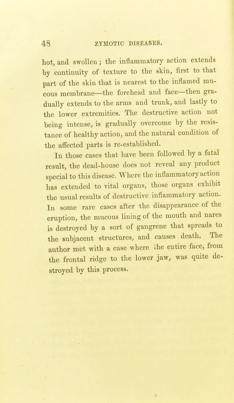 hot, and swollen j the inflammatory action extends by continuity of texture to the skin, first to that part of the skin that is nearest to the inflamed mu- cous membrane—the forehead and face—then gra- dually extends to the arms and trunk, and lastly to the lower extremities. The destructive action not being intense, is gradually overcome by the resis- tance of healthy action, and the natural condition of the affected parts is re-established. In those cases that have been followed by a fatal result, the dead-house does not reveal any product special to this disease. Where the inflammatory action has extended to vital organs, those organs exhibit the usual results of destructive inflammatory action. In some rare cases after the disappearance of the eruption, the mucous Hning of the mouth and nares is destroyed by a sort of gangrene that spreads to the subjacent structures, and causes death. The author met with a case where the entire face, from the frontal ridge to the lower jaw, was quite de- stroyed by this process.