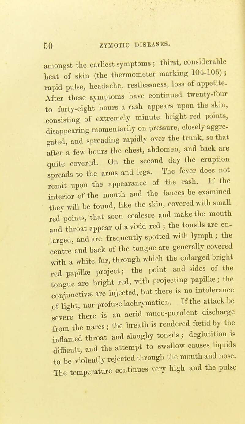 amongst the earliest symptoms ; thirst, considerable heat of skin (the thermometer marking 104-106); rapid pulse, headache, restlessness, loss of appetite. After these symptoms have continued twenty-four to forty-eight hours a rash appears upon the skin, consisting of extremely minute bright red points, disappearing momentarily on pressure, closely aggre- gated, and spreading rapidly over the trunk, so that after a few hours the chest, abdomen, and back are qnite covered. On the second day the eruption spreads to the arms and legs. The fever does not remit upon the appearance of the rash. If the interior of the mouth and the fauces be examined they will be found, like the skin, covered with small red points, that soon coalesce and make the mouth and throat appear of a vivid red ; the tonsils are en- larged, and are frequently spotted with lymph ; the centre and back of the tongue are generally covered ^ith a white fur, through which the enlarged bright red papilla project; the point and sides of the tongue are bright red, with projecting papillae; the conjunctivae are injected, but there is no intolerance of light, nor profuse lachrymation. If the attack be severe there is an acrid muco-purulent discharge from the nares; the breath is rendered foetid by the inflamed throat and sloughy tonsils ; deglutition is difficult, and the attempt to swallow causes hquids to be violently rejected through the mouth and nose. The temperature continues very high and the pulse