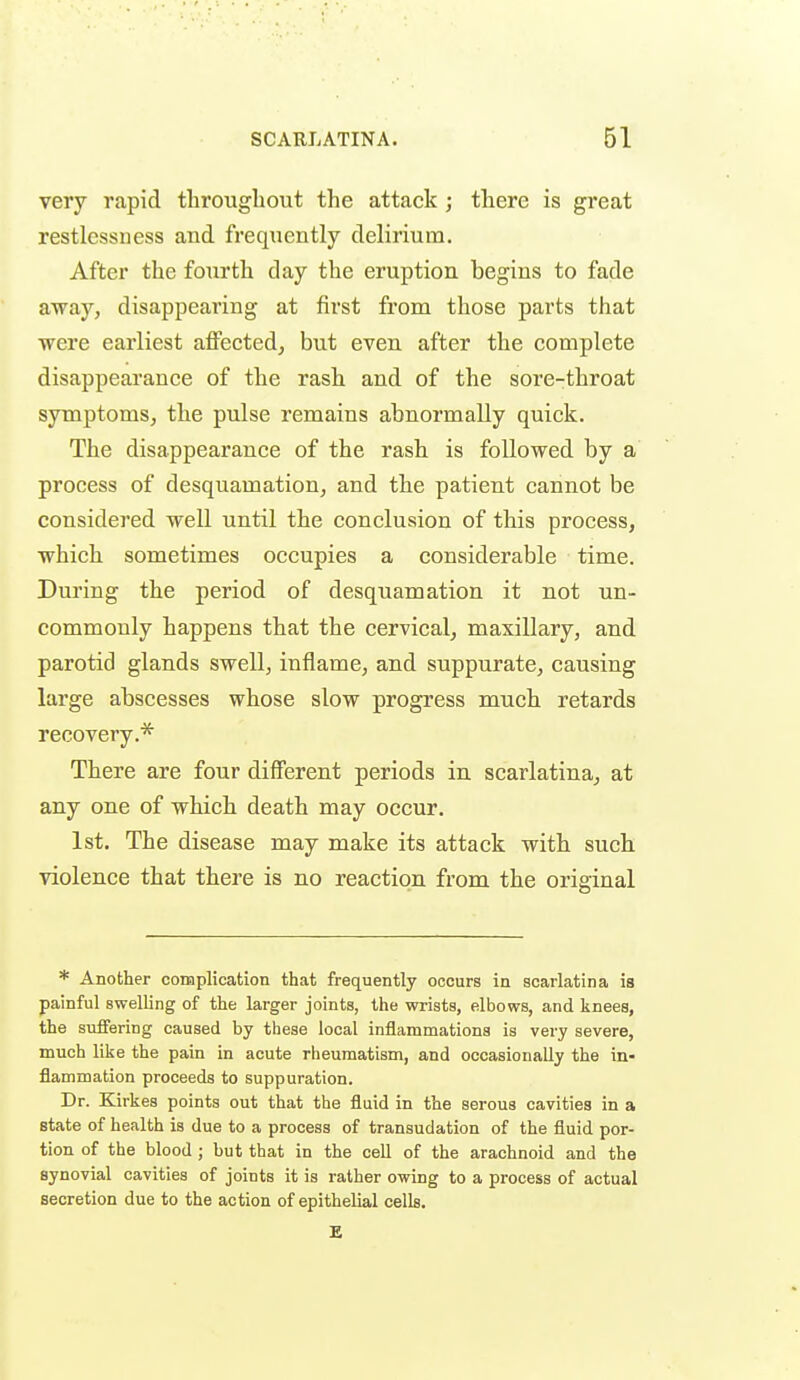 very rapid throughout the attack ; there is great restlessness and frequently delirium. After the fourth day the eruption begins to fade away, disappearing at first from those parts that were earliest affected, but even after the complete disappearance of the rash and of the sore-throat symptoms, the pulse remains abnormally quick. The disappearance of the rash is followed by a process of desquamation, and the patient cannot be considered well until the conclusion of this process, which sometimes occupies a considerable time. During the period of desquamation it not un- commonly happens that the cervical, maxillary, and parotid glands swell, inflame, and suppurate, causing large abscesses whose slow progress much retards recovery.* There are four different periods in scarlatina, at any one of which death may occur. 1st. The disease may make its attack with such violence that there is no reaction from the original * Another complication that frequently occurs in scarlatina is painful swelling of the larger joints, the wrists, elbows, and knees, the suffering caused by these local inflammations is very severe, much like the pain in acute rheumatism, and occasionally the in- flammation proceeds to suppuration. Dr. Kirkes points out that the fluid in the serous cavities in a state of health is due to a process of transudation of the fluid por- tion of the blood ; but that in the cell of the arachnoid and the synovial cavities of joints it is rather owing to a process of actual secretion due to the action of epithelial cells. E