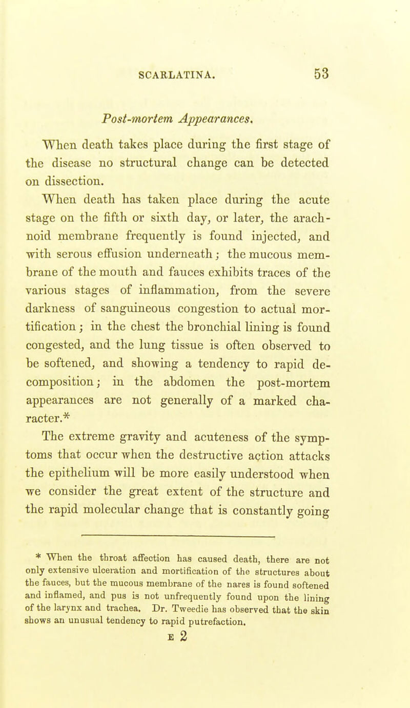 Post-mortem Appearances. When death takes place during the first stage of the disease no structural change can be detected on dissection. When death has taken place during the acute stage on the fifth or sixth day^ or later^ the arach- noid membrane frequently is found injected, and with serous eflFusion underneath j the mucous mem- brane of the mouth and fauces exhibits traces of the various stages of inflammation, from the severe darkness of sanguineous congestion to actual mor- tification ; in the chest the bronchial lining is found congested, and the lung tissue is often observed to be softened, and showing a tendency to rapid de- composition; in the abdomen the post-mortem appearances are not generally of a marked cha- racter.* The extreme gravity and acuteness of the symp- toms that occur when the destructive action attacks the epithelium will be more easily understood when we consider the great extent of the structure and the rapid molecular change that is constantly going * When the throat affection has caused death, there are not only extensive ulceration and mortification of the structures about the fauces, but the mucous membrane of the nares is found softened and inflamed, and pus ia not unfrequently found upon the lining of the larynx and trachea. Dr. Tweedie has observed that the skin shows an unusual tendency to rapid putrefaction. E 2