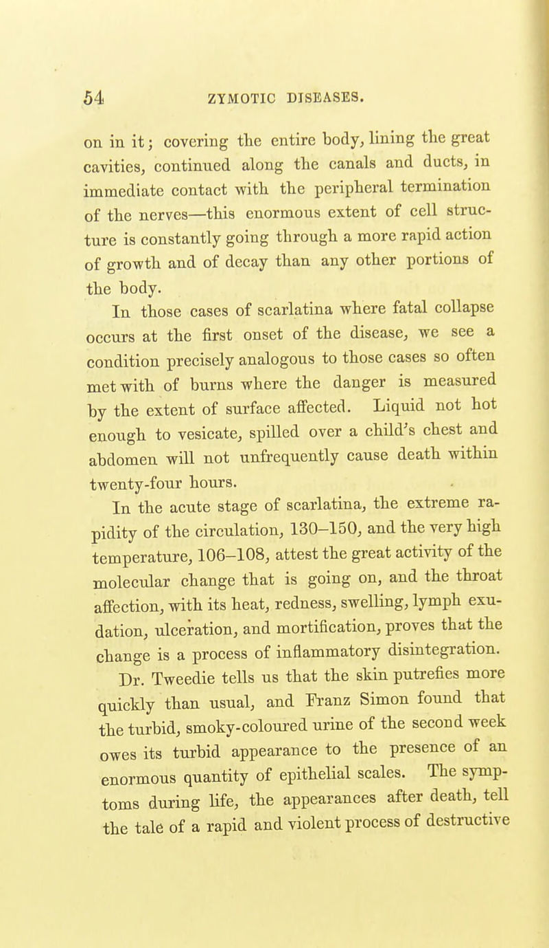 on in it; covering the entire body, lining tlie great cavities, continued along the canals and ducts, in immediate contact with the peripheral termination of the nerves—this enormous extent of cell struc- ture is constantly going through a more rapid action of growth and of decay than any other portions of the body. In those cases of scarlatina where fatal collapse occurs at the first onset of the disease, we see a condition precisely analogous to those cases so often met with of burns where the danger is measured by the extent of surface aflPected. Liquid not hot enough to vesicate, spilled over a child's chest and abdomen will not unfrequently cause death within twenty-four hours. In the acute stage of scarlatina, the extreme ra- pidity of the circulation, 130-150, and the very high temperature, 106-108, attest the great activity of the molecular change that is going on, and the throat affection, with its heat, redness, swelling, lymph exu- dation, ulceration, and mortification, proves that the change is a process of inflammatory disintegration. Dr. Tweedie tells us that the skin putrefies more quickly than usual, and Tb.'anz Simon found that the turbid, smoky-coloured urine of the second week owes its turbid appearance to the presence of an enormous quantity of epithelial scales. The symp- toms during life, the appearances after death, tell the tale of a rapid and violent process of destructive