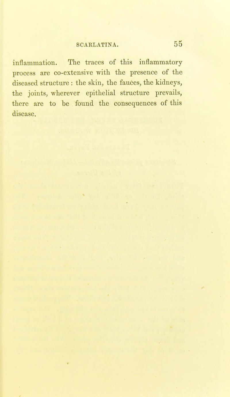 inflammation. The traces of this inflammatory process are co-extensive with the presence of the diseased structure : the skin, the fauces, the kidneys, the joints, wherever epithelial structure prevails, there are to be found the consequences of this disease.