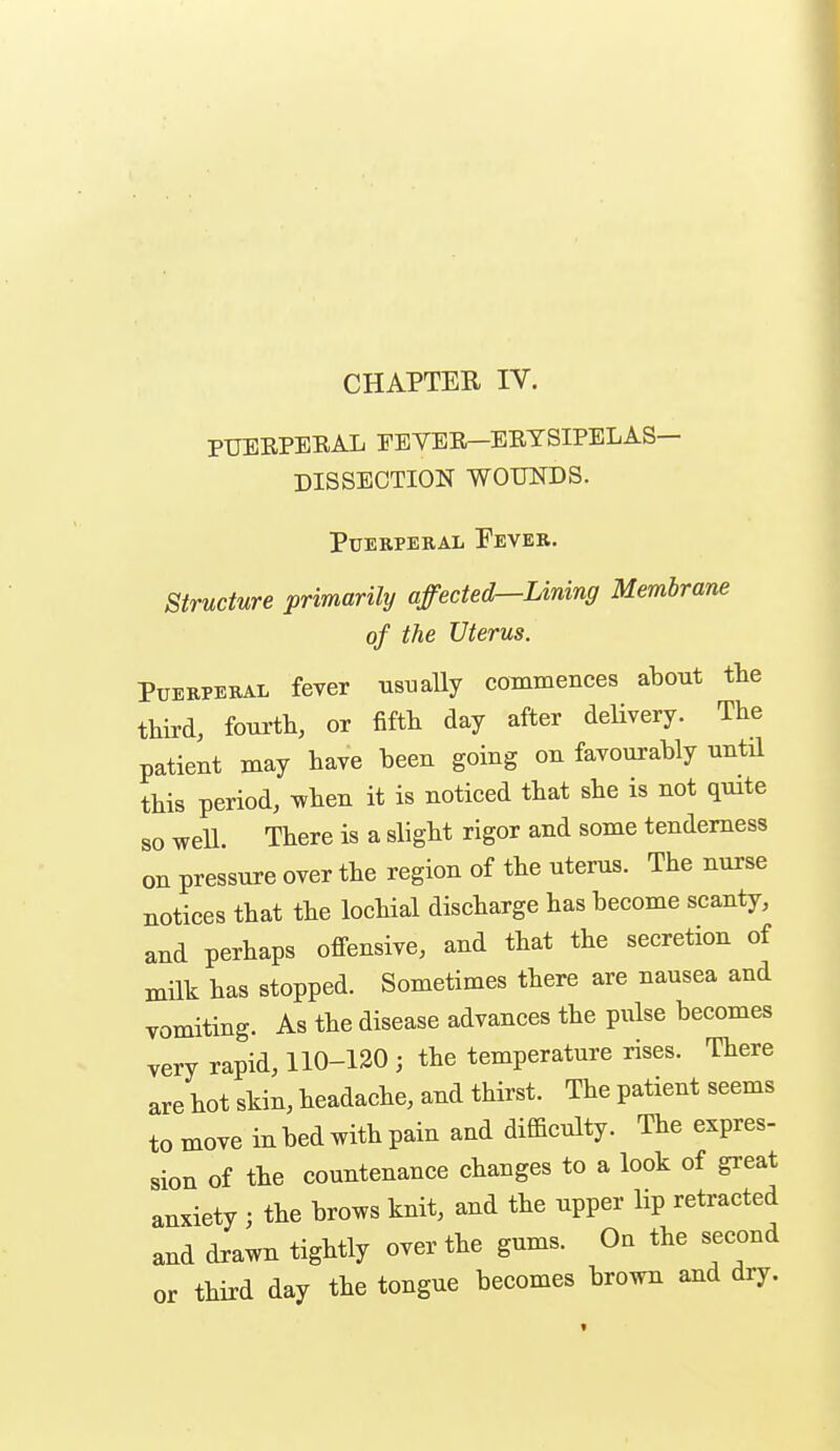 CHAPTER IV. PUERPERAL EEYER—ERYSIPELAS- DISSECTION WOUNDS. Puerperal Fever. Structure primarily affected—Lining Membrane of the Uterus. Puerperal fever ustially commences about tbe third, foua-tb, or fifth day after delivery. The patient may have been going on favourably until this period, when it is noticed that she is not quite so well. There is a slight rigor and some tenderness on pressure over the region of the uterus. The nurse notices that the lochial discharge has become scanty, and perhaps offensive, and that the secretion of milk has stopped. Sometimes there are nausea and vomiting. As the disease advances the pulse becomes very rapid, 110-120 ; the temperature rises. There are hot skin, headache, and thirst. The patient seems to move in bed with pain and difficulty. The expres- sion of the countenance changes to a look of great anxiety ; the brows knit, and the upper lip retracted and drawn tightly over the gums. On the second or third day the tongue becomes brown and dry.