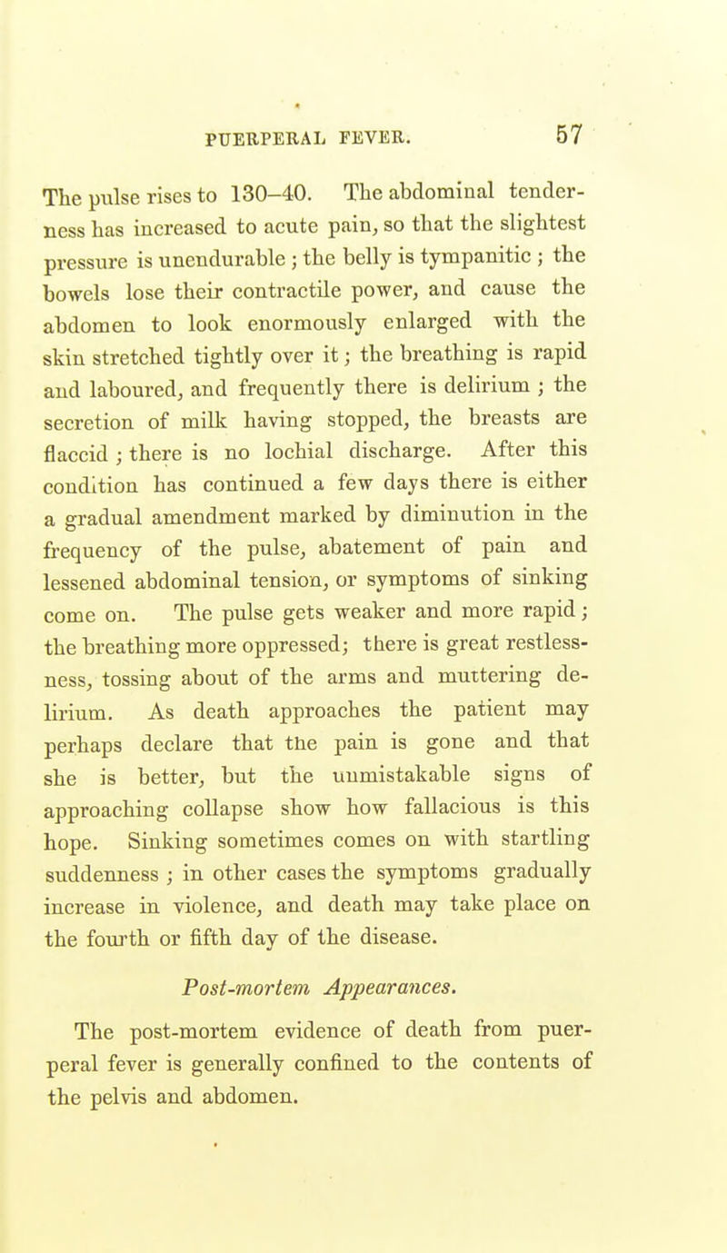 • PUERPERAL FEVER. 67 The pulse rises to 130-40. The abdominal tender- ness has increased to acute pain, so that the slightest pressure is unendurable ; the belly is tympanitic ; the bowels lose their contractile power, and cause the abdomen to look enormously enlarged with the skin stretched tightly over it; the breathing is rapid and laboured, and frequently there is delirium ; the secretion of milk having stopped, the breasts are flaccid ; there is no lochial discharge. After this condition has continued a few days there is either a gradual amendment marked by diminution in the frequency of the pulse, abatement of pain and lessened abdominal tension, or symptoms of sinking come on. The pulse gets weaker and more rapid; the breathing more oppressed; there is great restless- ness, tossing about of the arms and muttering de- lirium. As death approaches the patient may perhaps declare that the pain is gone and that she is better, but the unmistakable signs of approaching collapse show how fallacious is this hope. Sinking sometimes comes on with startling suddenness ; in other cases the symptoms gradually increase in violence, and death may take place on the fourth or fifth day of the disease. Post-mortem Appearances. The post-mortem evidence of death from puer- peral fever is generally confined to the contents of the pelvis and abdomen.