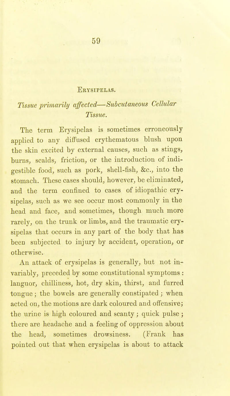 Erysipelas. Tissue jn-imarihj affected—Subcutaneous Cellular Tissue. The term Erysipelas is sometimes erroneously applied to any diffused erythematous blush upon the skin excited by external causes^ such as stings, burns, scalds, friction, or the introduction of indi- gestible food, such as pork, shell-fish, &c., into the stomach. These cases should, however, be eliminated, and the term confined to cases of idiopathic ery- sipelas, such as we see occur most commonly in the head and face, and sometimes, though much more rarely, on the trunk or limbs, and the traumatic ery- sipelas that occurs in any part of the body that has been subjected to injury by accident, operation, or otherwise. An attack of erysipelas is generally, but not in- variably, preceded by some constitutional symptoms : languor, chilliness, hot, dry skin, thirst, and furred tongue ; the bowels are generally constipated ; when acted on, the motions are dark coloured and offensive; the urine is high coloured and scanty; quick pulse; there are headache and a feeling of oppression about the head, sometimes drowsiness. (Frank has pointed out that when erysipelas is about to attack