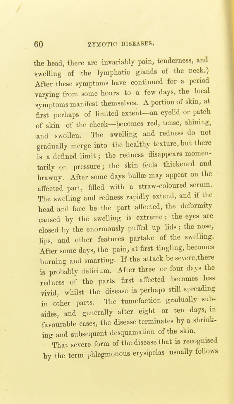 the head, there are invariably pain, tenderness, and swelling of the lymphatic glands of the neck.) After these symptoms have continued for a period varying from some hours to a few days, the local symptoms manifest themselves. A portion of skin, at first perhaps of limited extent—an eyelid or patch of skin of the cheek—becomes red, tense, shining, and swollen. The swelling and redness do not gradually merge into the healthy texture, but there is a defined limit; the redness disappears momen- tarily on pressure; the skin feels thickened and brawny. After some days bullae may appear on the afi'ected part, filled with a straw-coloured serum. The swelling and redness rapidly extend, and if the head and face be the part afi-ected, the deformity caused by the swelling is extreme; the eyes are closed by the enormously puffed up lids ; the nose, lips, and other features partake of the swelling. After some days, the pain, at first tingling, becomes burning and smarting. If the attack be severe, there is probably delirium. After three or four days the redness of the parts first aff-ected becomes less vivid, whHst the disease is perhaps still spreading in other parts. The tumefaction gradually sub- sides, and generally after eight or ten days, in favourable cases, the disease terminates by a shrink- ing and subsequent desquamation of the skin. That severe form of the disease that is recognised by the term phlegmonous erysipelas usually follows