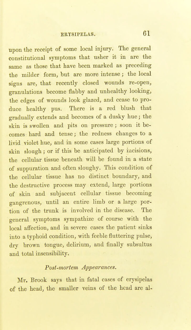 upon the receipt of some local injury. The general constitutional symptoms that usher it in are the same as those that have been marked as preceding the milder form^ hut are more intense; the local signs are, that recently closed wounds re-open, granulations become flabby and unhealthy looking, the edges of wounds look glazed, and cease to pro- duce healthy pus. There is a red blush that gradually extends and becomes of a dusky hue; the skin is swollen and pits on pressure; soon it be- comes hard and tense; the redness changes to a livid violet hue, and in some cases large portions of skin slough ; or if this be anticipated by incisions, the cellular tissue beneath will be found in a state of suppuration and often sloughy. This condition of the cellular tissue has no distinct boundary, and the destructive process may extend, large portions of skin and subjacent cellular tissue becoming gangrenous, until an entire limb or a large por- tion of the trunk is involved in the disease. The general symptoms sympathize of course with the local affection, and in severe cases the patient sinks into a typhoid condition, with feeble fluttering pulse, dry brown tongue, delirium, and finally subsultus and total insensibility. Post-mortem Appearances. Mr. Brook says that in fatal cases of erysipelas of the head, the smaller veins of the head are al-