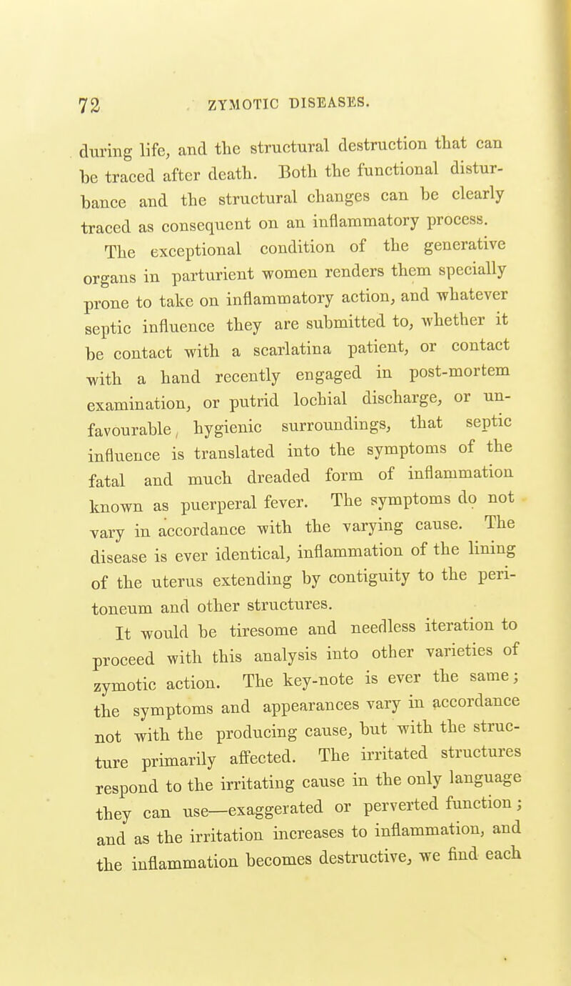 during life, and the structural destruction that can be traced after death. Both the functional distur- bance and the structural changes can be clearly traced as consequent on an inflammatory process. The exceptional condition of the generative organs in parturient women renders them specially prone to take on inflammatory action, and whatever septic influence they are submitted to, whether it be contact with a scarlatina patient, or contact with a hand recently engaged in post-mortem examination, or putrid lochial discharge, or un- favourable, hygienic surroundings, that septic influence is translated into the symptoms of the fatal and much dreaded form of inflammation known as puerperal fever. The symptoms do not vary in accordance with the varying cause. The disease is ever identical, inflammation of the lining of the uterus extending by contiguity to the peri- toneum and other structures. It would be tiresome and needless iteration to proceed with this analysis into other varieties of zymotic action. The key-note is ever the same; the symptoms and appearances vary in accordance not with the producing cause, but with the struc- ture primarily afi-ected. The irritated structures respond to the irritating cause in the only language they can use—exaggerated or perverted function; and as the irritation increases to inflammation, and the inflammation becomes destructive, we find each