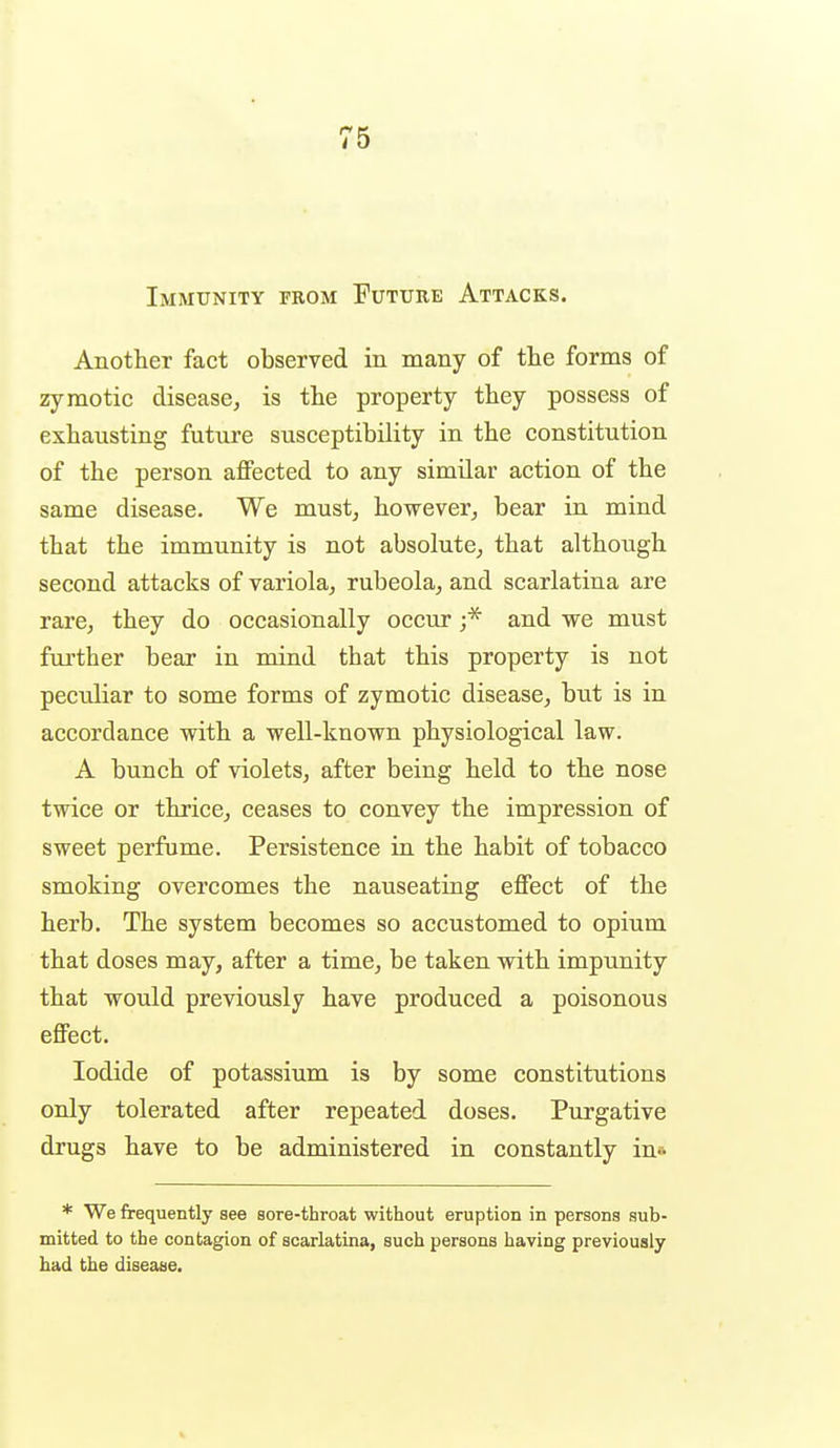 Immunity from Future Attacks. Another fact observed in many of the forms of zymotic disease, is the property they possess of exhausting future susceptibility in the constitution of the person affected to any similar action of the same disease. We must, however, bear in mind that the immunity is not absolute, that although second attacks of variola, rubeola, and scarlatina are rare, they do occasionally occur ;* and we must further bear in mind that this property is not peculiar to some forms of zymotic disease, but is in accordance with a well-known physiological law. A bunch of violets, after being held to the nose twice or thrice, ceases to convey the impression of sweet perfume. Persistence in the habit of tobacco smoking overcomes the nauseating effect of the herb. The system becomes so accustomed to opium that doses may, after a time, be taken with impunity that would previously have produced a poisonous effect. Iodide of potassium is by some constitutions only tolerated after repeated doses. Purgative drugs have to be administered in constantly in* * We frequently see sore-throat without eruption in persons sub- mitted to the contagion of scarlatina, such persons having previously had the disease.