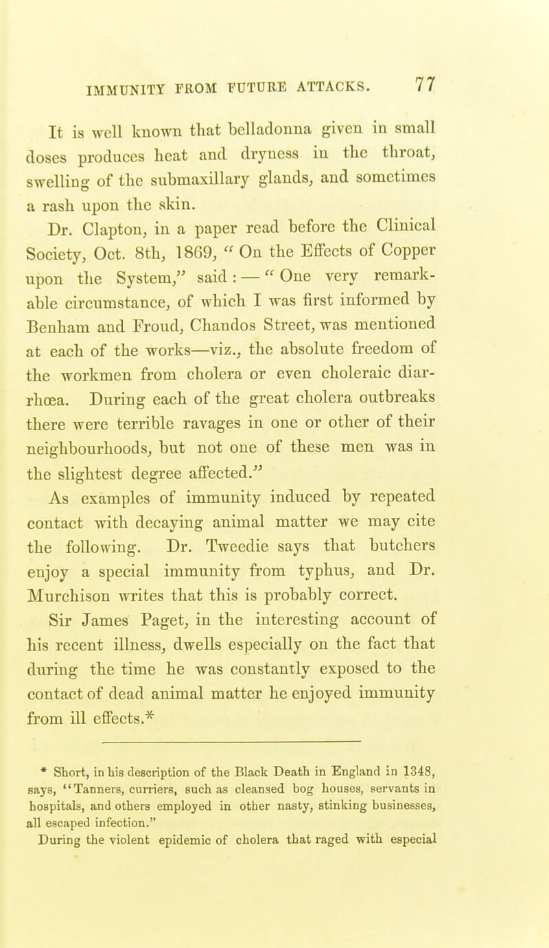 It is well known tliat belladonna given in small doses produces heat and dryness in the throat, swelling of the submaxillary glands, and sometimes a rash upon the skin. Dr. Clapton, in a paper read before the Clinieal Society, Oct. 8th, 1869,  On the Effects of Copper upon the System, said : — One very remark- able circumstance, of which I was first informed by Benham and Froud, Chandos Street, was mentioned at each of the works—viz., the absolute freedom of the workmen from cholera or even choleraic diar- rhoea. During each of the great cholera outbreaks there were terrible ravages in one or other of their neighbourhoods, but not one of these men was in the slightest degree affected.^ As examples of immunity induced by repeated contact with decaying animal matter we may cite the following. Dr. Tweedie says that butchers enjoy a special immunity from typhus, and Dr. Murchison writes that this is probably correct. Sir James Paget, in the interesting account of his recent illness, dwells especially on the fact that during the time he was constantly exposed to the contact of dead animal matter he enjoyed immunity from ill effects.^ * Short, in his description of the Black Death in England in 1348, says, Tanners, cuniers, such as cleansed bog houses, servants in hospitals, and others employed in other nasty, stinking businesses, all escaped infection. During the violent epidemic of cholera that raged with especial