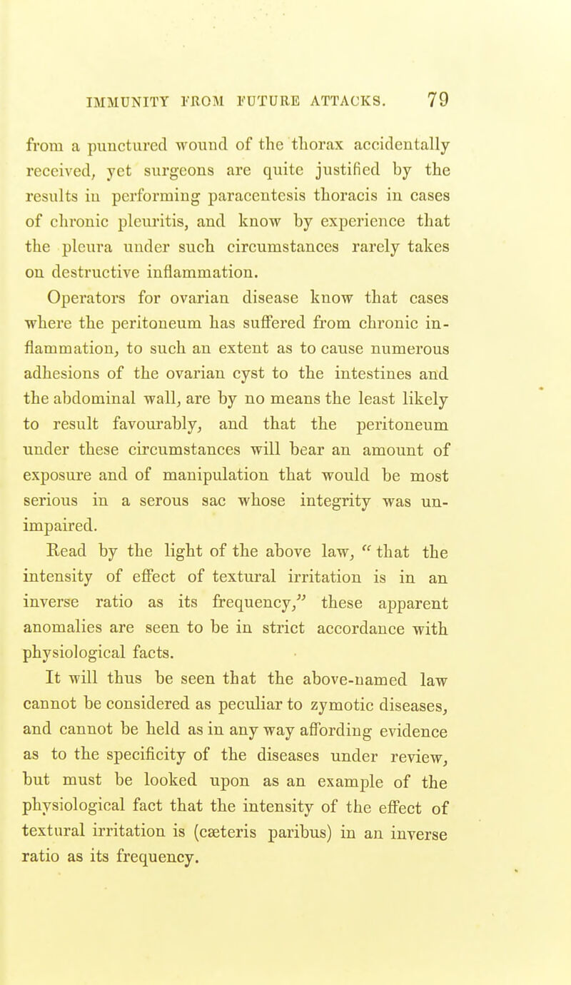 from a punctured wound of the thorax accidentally- received, yet surgeons are quite justified by the results in performing paracentesis thoracis in cases of chronic plcuritis, and know by experience that the pleura under such circumstances rarely takes on destructive inflammation. Operators for ovarian disease know that cases where the peritoneum has suflPered from chronic in- flammation, to such an extent as to cause numerous adhesions of the ovarian cyst to the intestines and the abdominal wall, are by no means the least likely to result favourably, and that the peritoneum under these circumstances will bear an amount of exposure and of manipulation that would be most serious in a serous sac whose integrity was un- impaired. Kead by the light of the above law,  that the intensity of effect of textural irritation is in an inverse ratio as its frequency,'''' these apparent anomalies are seen to be in strict accordance with physiological facts. It will thus be seen that the above-named law cannot be considered as peculiar to zymotic diseases, and cannot be held as in any way affording evidence as to the specificity of the diseases under review, but must be looked upon as an example of the physiological fact that the intensity of the effect of textural irritation is (cseteris paribus) in an inverse ratio as its frequency.