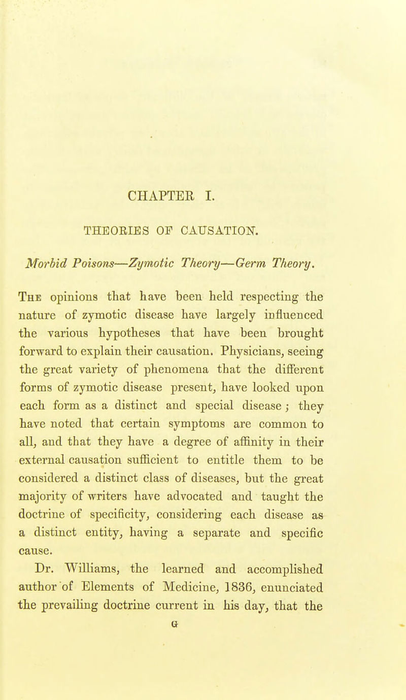 CHAPTER I. THEOEIES OF CAUSATION. Morbid Poisons—Zymotic Theory—Germ Theory. The opinions that have been held respecting the nature of zymotic disease have largely influenced the various hypotheses that have been brought forward to explain their causation. Physicians, seeing the great variety of phenomena that the different forms of zymotic disease present, have looked upon each form as a distinct and special disease; they have noted that certain symptoms are common to all, and that they have a degree of affinity in their extei'nal causation sufficient to entitle them to be considered a distinct class of diseases, but the great majority of writers have advocated and taught the doctrine of specificity, considering each disease as a distinct entity, having a separate and specific cause. Dr. Williams, the learned and accomplished author of Elements of Medicine, 1836, enunciated the prevailing doctrine current in his day, that the