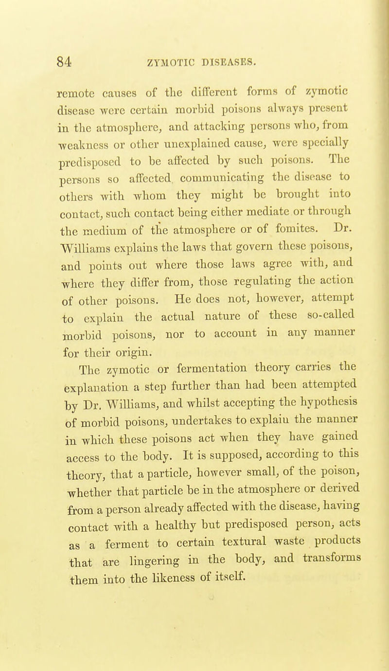 remote causes of the different forms of zymotic disease were certain morbid poisons always present in the atmosphere, and attacking persons who, from ■weakness or other unexplained cause, were specially predisposed to be affected by such poisons. The persons so affected, communicating the disease to others with whom they might be brought into contact, such contact being either mediate or through the medium of the atmosphere or of fomites. Dr. Williams explains the laws that govern these poisons, and points out where those laws agree with, and where they differ from, those regulating the action of other poisons. He does not, however, attempt to explain the actual nature of these so-called morbid poisons, nor to account in any manner for their origin. The zymotic or fermentation theory carries the explanation a step further than had been attempted by Dr. Williams, and whilst accepting the hypothesis of morbid poisons, undertakes to explain the manner in which these poisons act when they have gained access to the body. It is supposed, according to this theory, that a particle, however small, of the poison, whether that particle be in the atmosphere or derived from a person already affected with the disease, having contact with a healthy but predisposed person, acts as a ferment to certain textural waste products that are lingering in the body, and transforms them into the likeness of itself.