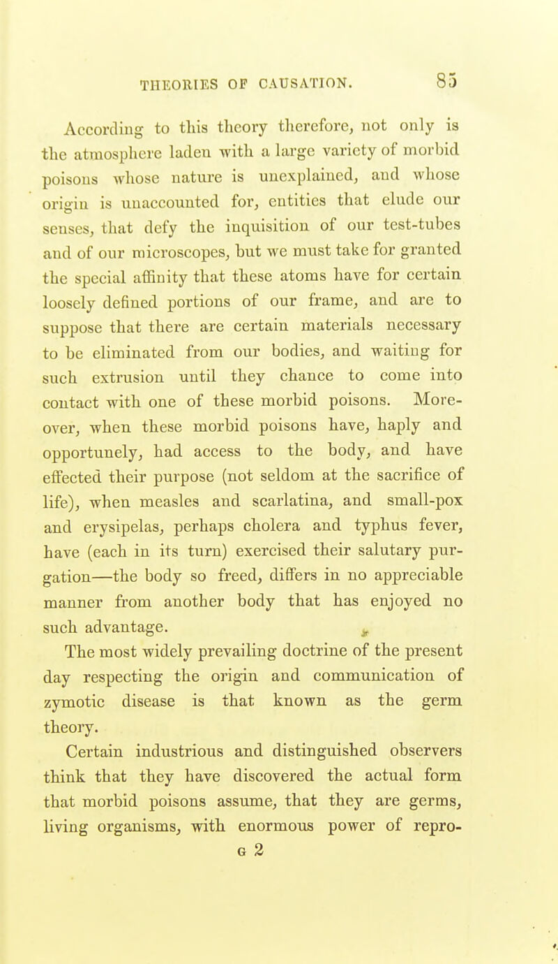According to tliis theory therefore, not only is the atmosphere laden with a large variety of morbid poisons whose nature is unexplained, and whose origin is unaccounted for, entities that elude our senses, that defy the inquisition of our test-tubes and of our microscopes, but we must take for granted the special affinity that these atoms have for certain loosely defined portions of our frame, and are to suppose that there are certain materials necessary to be eliminated from our bodies, and waiting for such extrusion until they chance to come into contact with one of these morbid poisons. More- over, when these morbid poisons have, haply and opportunely, had access to the body, and have effected their purpose (not seldom at the sacrifice of life), when measles and scarlatina, and small-pox and erysipelas, perhaps cholera and typhus fever, have (each in its turn) exercised their salutary pur- gation—the body so freed, differs in no appreciable manner from another body that has enjoyed no such advantage. ^ The most widely prevailing doctrine of the present day respecting the oi'igin and communication of zymotic disease is that known as the germ theory. Certain industrious and distinguished observers think that they have discovered the actual form that morbid poisons assume, that they are germs, living organisms, with enormous power of repro- G 2