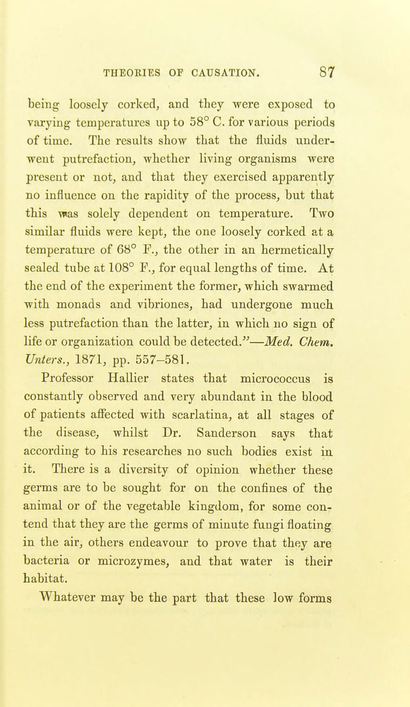 being loosely corked, and they were exposed to varying temperatures up to 58° C. for various periods of time. The results show that the fluids under- went putrefaction, whether living organisms were present or not, and that they exercised apparently no influence on the rapidity of the process, but that this was solely dependent on temperature. Two similar fluids were kept, the one loosely corked at a temperature of 68° F., the other in an hermetically sealed tube at 108° F., for equal lengths of time. At the end of the experiment the former, which swarmed with monads and vibriones, had undergone much less putrefaction than the latter, in which no sign of life or organization could be detected.^^—Med. Chem. Unters., 1871, pp. 557-581. Professor Hallier states that micrococcus is constantly observed and very abundant in the blood of patients affected with scarlatina, at all stages of the disease, whilst Dr. Sanderson says that according to his researches no such bodies exist in. it. There is a diversity of opinion whether these germs are to be sought for on the confines of the animal or of the vegetable kingdom, for some con- tend that they are the germs of minute fungi floating in the air, others endeavour to prove that they are bacteria or microzymes, and that water is their habitat. Whatever may be the part that these low forms