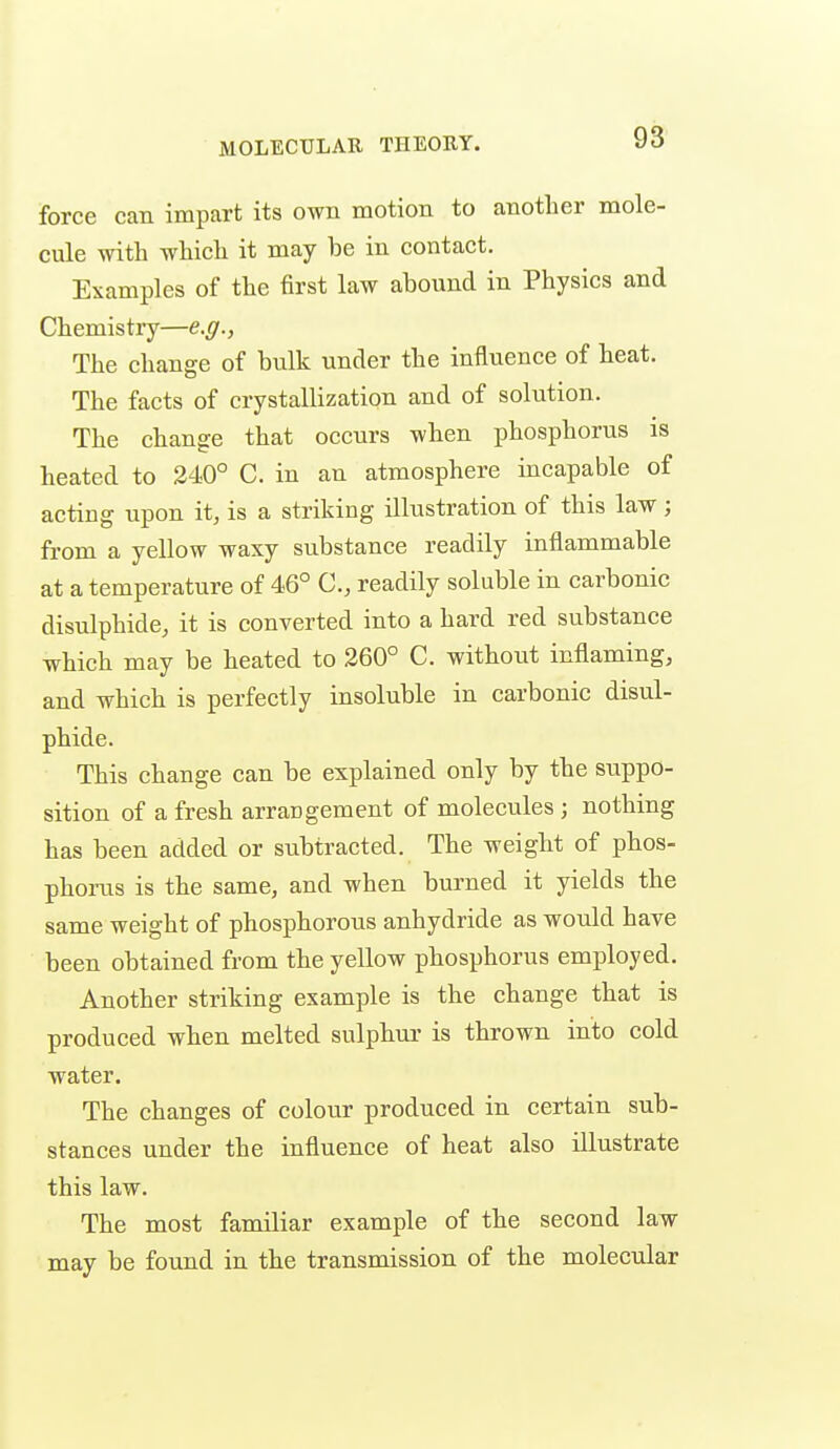 MOLECULAR THEORY. force can impart its own motion to another mole- cule with which it may be in contact. Examples of the first law abound in Physics and Chemistry—e.g., The change of bulk under the influence of heat. The facts of crystallization and of solution. The change that occurs when phosphorus is heated to 340° C. in an atmosphere incapable of acting upon it, is a striking illustration of this law; fi-om a yellow waxy substance readily inflammable at a temperature of 46° readily soluble in carbonic disulphide, it is converted into a hard red substance which may be heated to 260° C. without inflaming, and which is perfectly insoluble in carbonic disul- phide. This change can be explained only by the suppo- sition of a fresh arrangement of molecules ; nothing has been added or subtracted. The weight of phos- phorus is the same, and when burned it yields the same weight of phosphorous anhydride as would have been obtained from the yellow phosphorus employed. Another striking example is the change that is produced when melted sulphur is thrown into cold water. The changes of colour produced in certain sub- stances under the influence of heat also illustrate this law. The most familiar example of the second law may be found in the transmission of the molecular