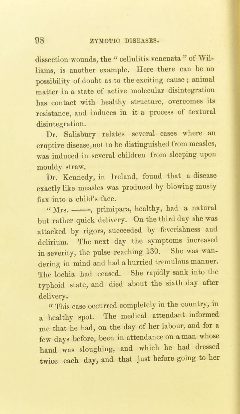 dissection wounds, the  cellulitis venenata  of Wil- liams, is another example. Here there can be no possibility of doubt as to the exciting cause ; animal matter in a state of active molecular disintegration has contact with healthy structure, overcomes its resistance, and induces in it a process of textural disintegration. Dr. Salisbury relates several cases where an eruptive disease,not to be distinguished from measles, was induced in several children from sleeping upon mouldy straw. Dr. Kennedy, in Ireland, found that a disease exactly like measles was produced by blowing musty flax into a child's face. ((i^/[j.g_ J primipara, healthy, had a natural but rather quick delivery. On the third day she was attacked by rigors, succeeded by feverishness and delu-ium. The next day the symptoms increased in severity, the pulse reaching 130. She was wan- dering in mind and had a hurried tremulous manner. The lochia had ceased. She rapidly sank into the typhoid state, and died about the sixth day after delivery.  This case occurred completely in the country, in a healthy spot. The medical attendant informed me that he had, on the day of her labour, and for a few days before, been in attendance on a man whose Land was sloughing, and which he had dressed twice each day, and that just before going to her