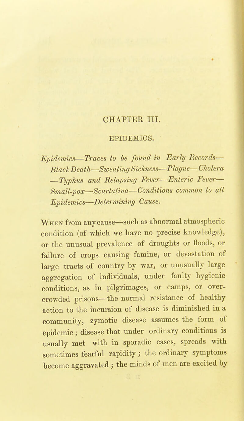 EPIDEMICS. Epidemics—Traces to be found in Early Records— BlackDeath—Siveating Sickness—Plague—Cholera —Typhus and Relapsing Fever—Enleric Fever— Small-pooe—Scarlatina—Conditions common to all Epidemics—Determining Cause. When from any cause—such as abnormal atmospheric condition (of which we have no precise knowledge), or the unusual prevalence of droughts or floods, or failure of crops causing famine, or devastation of large tracts of country by war, or unusually large aggregation of individuals, under faulty hygienic conditions, as in pilgrimages, or camps, or over- crowded prisons—the normal resistance of healthy action to the incursion of disease is diminished in a community, zymotic disease assumes the form of epidemic; disease that under ordinary conditions is usually met with in sporadic cases, spreads with sometimes fearful rapidity; the ordinary symptoms become aggravated; the minds of men are excited by