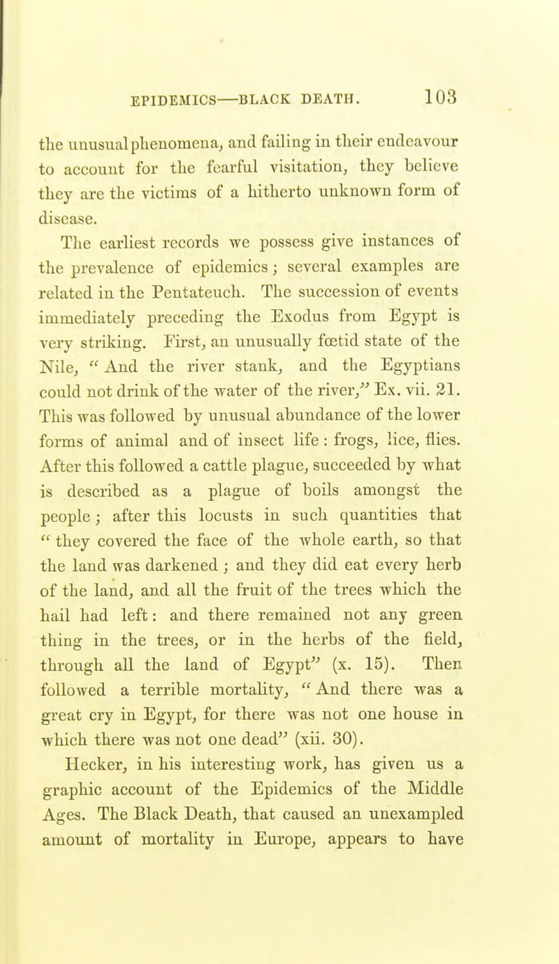 the unusual phenomena, and feiling in their endeavour to account for the fearful visitation, they believe they are the victims of a hitherto unknown form of disease. The earliest records we possess give instances of the prevalence of epidemics; several examples are related in the Pentateuch. The succession of events immediately preceding the Exodus from Egypt is very striking. I'irst, an unusually foetid state of the Nile,  And the river stank, and the Egyptians could not drink of the water of the river/-' Ex. vii. 21. This was followed by unusual abundance of the lower forms of animal and of insect life : frogs, lice, flies. After this followed a cattle plague, succeeded by what is described as a plague of boils amongst the people; after this locusts in such quantities that  they covered the face of the whole earth, so that the land was darkened ; and they did eat every herb of the land, and all the fruit of the trees which the hail had left: and there remained not any green, thing in the trees, or in the herbs of the field, through all the land of Egypt'' (x. 15). Then followed a terrible mortality,  And there was a great cry in Egypt, for there was not one house in which there was not one dead (xii. 30). Hecker, in his interesting work, has given us a graphic account of the Epidemics of the Middle Ages. The Black Death, that caused an unexampled amount of mortality in Europe, appears to have