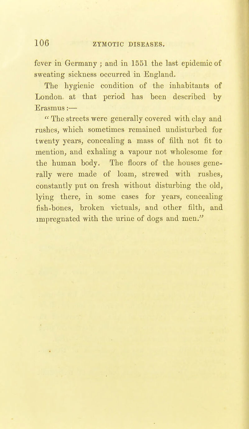 fever in Germany ; and in 1551 the last epidemic of sweating sickness occurred in England. The hygienic condition of the inhabitants of London at that period has been described by Erasmus:—  The streets were generally covered with clay and rushes, which sometimes remained undisturbed for twenty years, concealing a mass of filth not fit to mention, and exhaling a vapour not wholesome for the human body. The floors of the houses gene- rally were made of loam, strewed with rushes, constantly put on fresh without disturbing the old, lying there, in some cases for years, concealing fish-bones, broken victuals, and other filth, and impregnated with the urine of dogs and men.^'