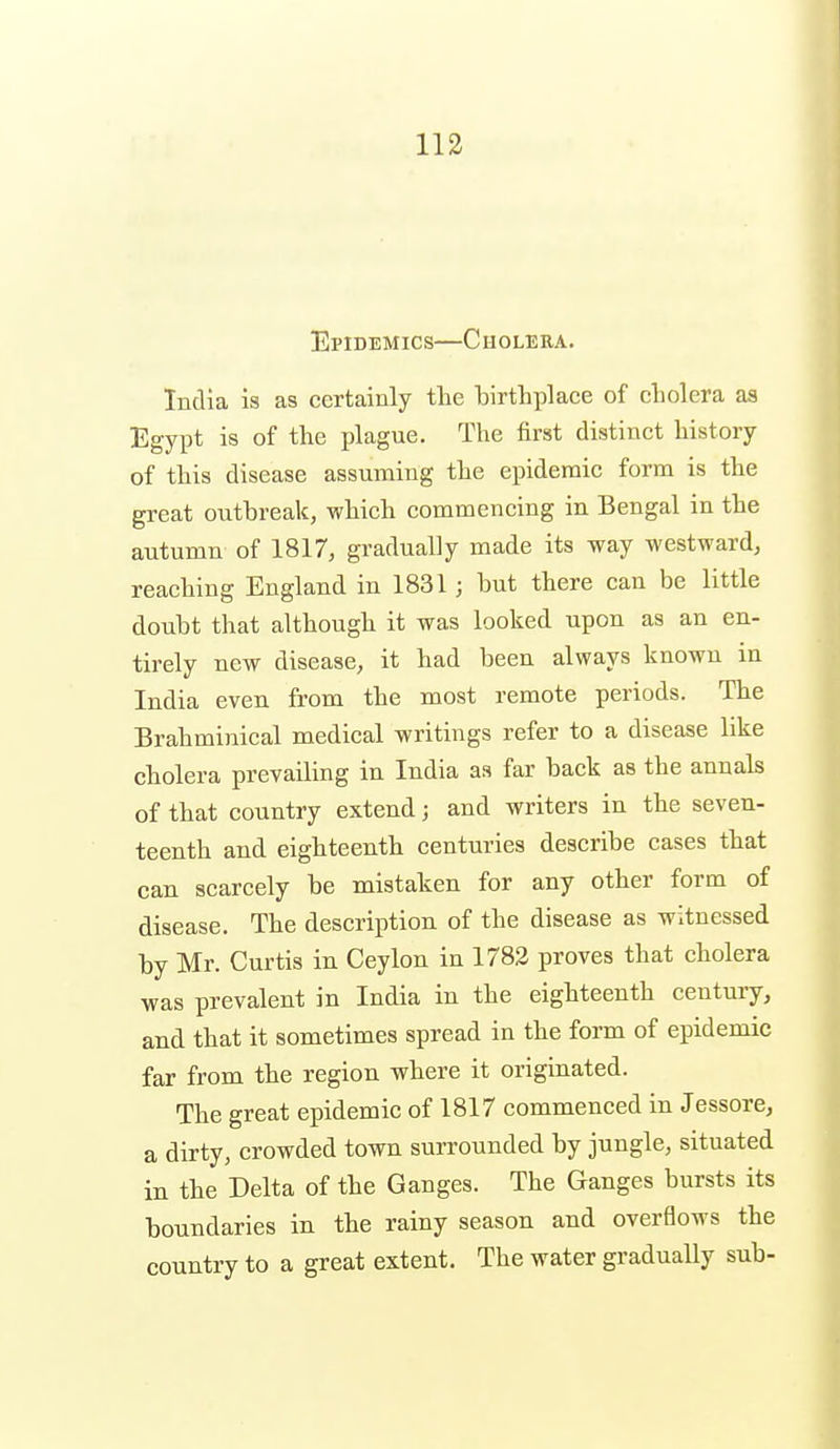 Epidemics—Cholera. India is as certainly the birthplace of cholera as Egypt is of the plague. The first distinct history of this disease assuming the epidemic form is the great outbreak, which commencing in Bengal in the autumn of 1817, gradually made its way westward, reaching England in 1831; but there can be little doubt that although it was looked upon as an en- tirely new disease, it had been always known in India even from the most remote periods. The Brahminical medical writings refer to a disease like cholera prevailing in India as far back as the annals of that country extend; and writers in the seven- teenth and eighteenth centuries describe cases that can scarcely be mistaken for any other form of disease. The description of the disease as witnessed by Mr. Curtis in Ceylon in 1783 proves that cholera was prevalent in India in the eighteenth century, and that it sometimes spread in the form of epidemic far from the region where it originated. The great epidemic of 1817 commenced in Jessore, a dirty, crowded town surrounded by jungle, situated in the Delta of the Ganges. The Ganges bursts its boundaries in the rainy season and overflows the country to a great extent. The water gradually sub-