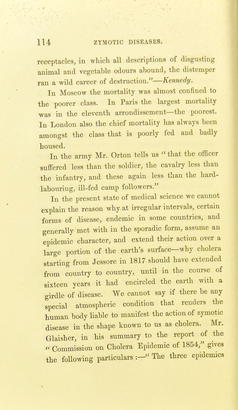 receptacles, in which all descriptions of disgusting animal and vegetable odours abound, the distemper ran a wild career of destruction.-—Kennedy. In Moscow the mortality was almost confined to the poorer class. In Paris the largest mortality was in the eleventh arrondissement—the poorest. In London also the chief mortality has always been amongst the class that is poorly fed and badly housed. In the army Mr. Orton tells us  that the officer suffered less than the soldier, the cavalry less than the infantry, and these again less than the hard- labouring, ill-fed camp followers. In the present state of medical science we cannot explain the reason why at irregular intervals, certain forms of disease, endemic in some countries, and generally met with in the sporadic form, assume an epidemic character, and extend their action over a large portion of the earth's surface—why cholera starting from Jessore in 1817 should have extended from country to country, until in the coui-se of sixteen years it had encircled the earth with a girdle of disease. We cannot say if there be any special atmospheric condition that renders the human body liable to manifest the action of zymotic disease in the shape known to us as cholera. Mr. Glaisher, in his summary to the report of the Commission on Cholera Epidemic of 1854, gives the foUowing particulars The three epidemics