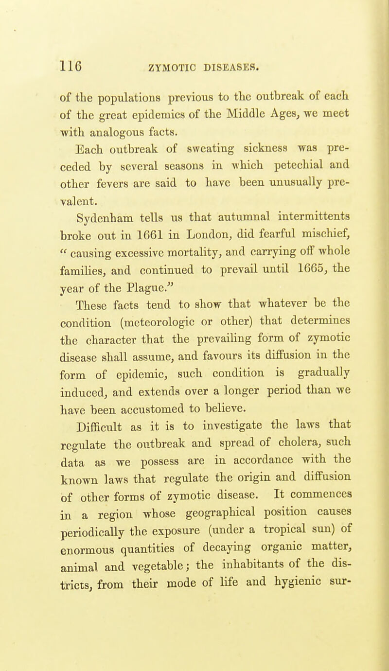 of the populations previous to the outbreak of each of the great epidemics of the Middle Ages, we meet with analogous facts. Each outbreak of sweating sickness was pre- ceded by several seasons in which petechial and other fevers are said to have been unusually pre- valent. Sydenham tells us that autumnal interraittents broke out in 1661 in London, did fearful mischief,  causing excessive mortality, and carrying off whole families, and continued to prevail until 1665, the year of the Plague.'' These facts tend to show that whatever be the condition (meteorologic or other) that determines the character that the prevailing form of zymotic disease shall assume, and favours its diffusion in the form of epidemic, such condition is gradually induced, and extends over a longer period than we bave been accustomed to believe. DiflScult as it is to investigate the laws that regulate the outbreak and spread of cholera, such data as we possess are in accordance with the known laws that regulate the origin and diffusion of other forms of zymotic disease. It commences in a region whose geographical position causes periodically the exposure (under a tropical sun) of enormous quantities of decaying organic matter, animal and vegetable; the inhabitants of the dis- tricts, from their mode of life and hygienic sur-