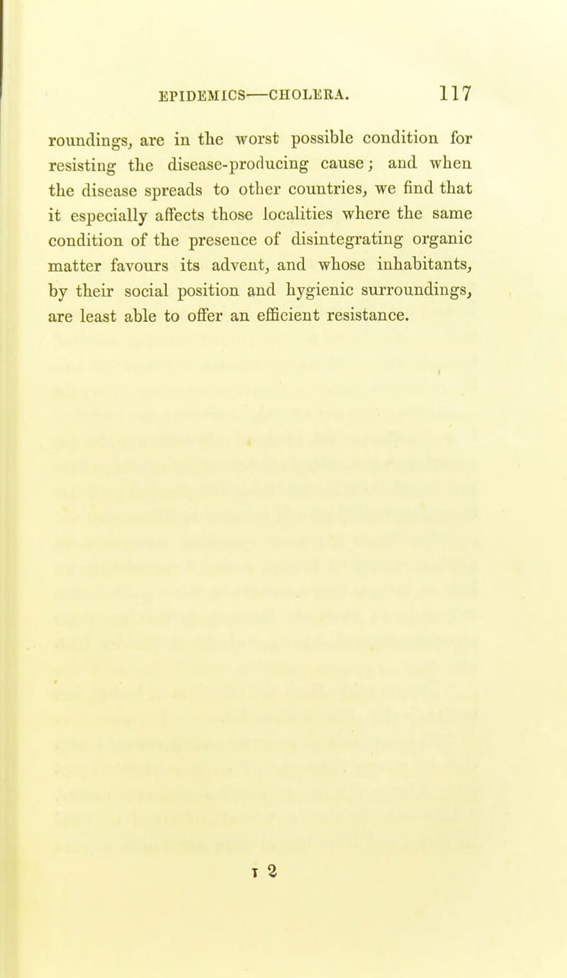 roundingSj are in the worst possible condition for resisting tlie disease-producing cause; and when the disease spreads to other countries, we find that it especially affects those localities where the same condition of the presence of disintegrating organic matter favours its advent, and whose inhabitants, by their social position and hygienic surroundings, are least able to offer an efficient resistance. T 2