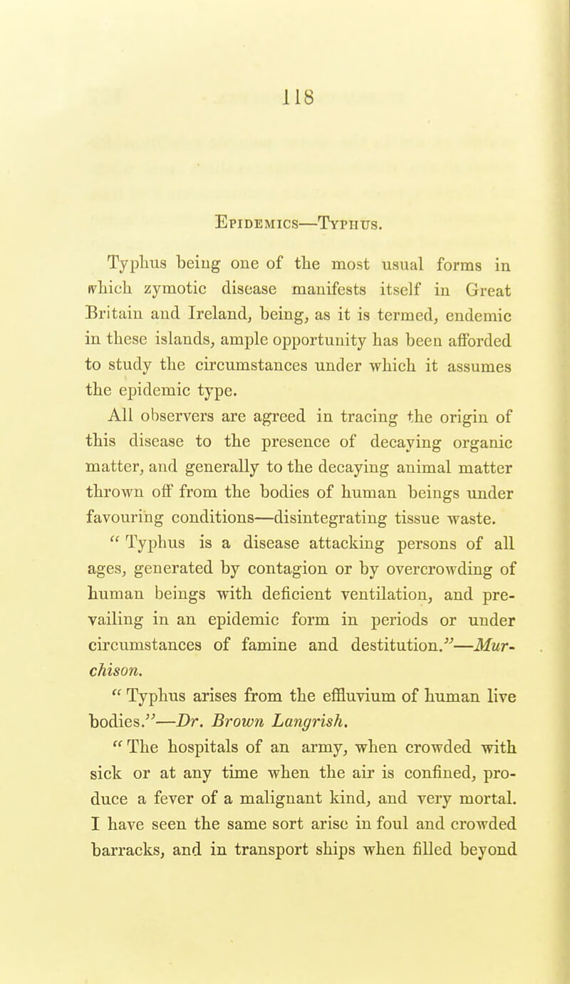 Epidemics—Typhus. Typlius being one of the most usual forms in ivliich zymotic disease manifests itself in Great Britain and Ireland, being, as it is termed, endemic in these islands, ample opportunity has been afibrded to study the circumstances under which it assumes the epidemic type. All observers are agreed in tracing the origin of this disease to the presence of decaying organic matter, and generally to the decaying animal matter thrown off from the bodies of human beings under favouring conditions—disintegrating tissue waste.  Typhus is a disease attacking persons of all ages, generated by contagion or by overcrowding of human beings with deficient ventilation, and pre- vailing in an epidemic form in periods or under circumstances of famine and destitution.^^—Mur- chison.  Typhus arises from the effluvium of human live bodies.—Dr. Brown Langrish. The hospitals of an army, when crowded with sick or at any time when the air is confined, pro- duce a fever of a malignant kind, and very mortal. I have seen the same sort arise in foul and crowded barracks, and in transport ships when filled beyond