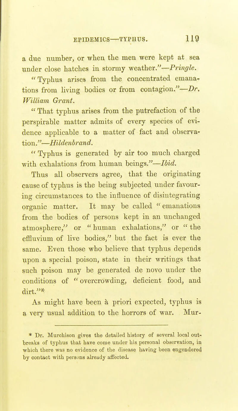 a due number, or wlien the men were kept at sea under close hatches in stormy weather.—Pringle. Typhus arises from the concentrated emana- tions from living bodies or from contagion.—Dr. William Grant.  That typhus arises from the putrefaction of the perspirable matter admits of every species of evi- dence applicable to a matter of fact and observa- tion.—Hildenbrand.  Typhus is generated by air too much charged with exhalations from human beings.—Ibid. Thus all observers agree, that the originating cause of typhus is the being subjected under favour- ing circumstances to the influence of disintegrating organic matter. It may be called  emanations from the bodies of persons kept in an unchanged atmosphere/'' or  human exhalations, or  the effluvium of live bodies, but the fact is ever the same. Even those who believe that typhus depends upon a special poison, state in their writings that such poison may be generated de novo under the conditions of overcrowding, deficient food, and dirt.* As might have been a priori expected, typhus is a very usual addition to the horrors of war. Mur- * Dr. Murchison gives the detailed history of several local out- breaks of typhus that have come under his personal observation, in which there was no evidence of the disease having been engendered by contact with persons already affected.