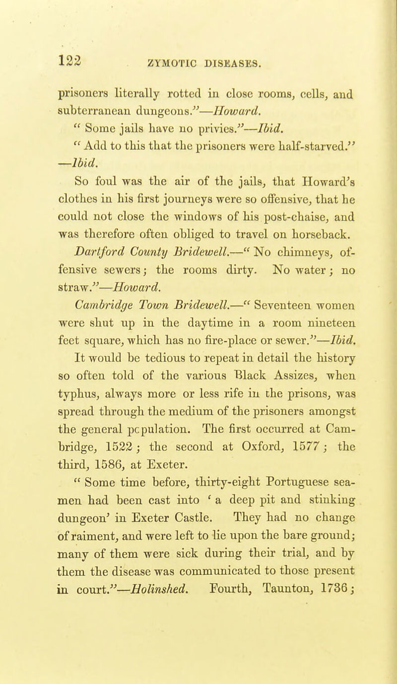 prisoners literally rotted in close rooms, cells, and subterranean dungeons.—Howard.  Some jails have no privies.—Ibid.  Add to this that the prisoners were half-starved. —Ibid. So foul was the air of the jails, that Howard^s clothes in his first journeys were so offensive, that he could not close the windows of his post-chaise, and was therefore often obliged to travel on horseback. Dartford County Bridewell.— No chimneys, of- fensive sewers; the rooms dirty. No water; no straw.—Howard. Cambridge Town Bridewell.— Seventeen women were shut up in the daytime in a room nineteen feet square, which has no fire-place or sewer.^'—Ibid. It would be tedious to repeat in detail the history so often told of the various Black Assizes, when typhus, always more or less rife in che prisons, was spread through the medium of the prisoners amongst the general population. The first occurred at Cam- bridge, 1532; the second at Oxford, 1577; the third, 1586, at Exeter.  Some time before, thirty-eight Portuguese sea- men had been cast into ' a deep pit and stinking dungeon' in Exeter Castle. They had no change of raiment, and were left to lie upon the bare ground; many of them were sick during their trial, and by them the disease was communicated to those present in court.—Holinshed. Fourth, Taunton, 1736;