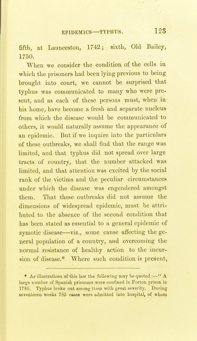 fifth, at Launceston, 1742; sixtli. Old Bailey, 1750. When -we consider the condition of the cells in -which the prisoners had been lying previous to being brought into court, we cannot be surprised that typhus was communicated to many who were pre- sent, and as each of these persons must, when in his home, have become a fresh and separate nucleus from which the disease would be communicated to others, it would naturally assume the appearance of an epidemic. But if we inquire into the particulars of these outbreaks, we shall find that the range was limited, and that typhus did not spread over large tracts of country, that the number attacked was limited, and that attention was excited by the social rank of the victims and the peculiar circumstances under which the disease was engendered amongst them. That these outbreaks did not assume the dimensions of widespread epidemic, must be attri- buted to the absence of the second condition that has been stated as essential to a general epidemic of zymotic disease—viz., some cause affecting the ge- neral population of a country, and overcoming the normal resistance of healthy action to the incur- sion of disease.* Where such condition is present, * As illustrations of this law the following may be quoted :— A large number of Spanish prisoners were confined in Forton prison in 1780. Typhus broke out among tljem with great severity. During seventeeen weeks 785 cases were admitted into hospital, of whom