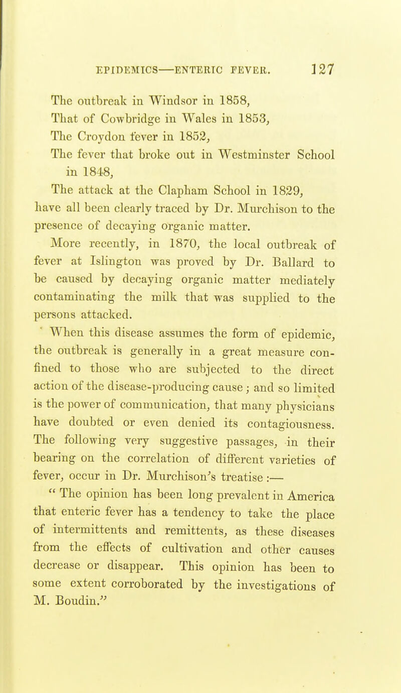 The outbreak in Windsor in 1858, That of Cowbridge in Wales in 1853, The Croydon fever in 1853, The fever that broke out in Westminster School in 1848, The attack at the Clapham School in 1829, have all been clearly traced by Dr. Murchison to the presence of decaying organic matter. More recently, in 1870, the local outbreak of fever at Islington was proved by Dr. Ballard to be caused by decaying organic matter mediately contaminating the milk that was supplied to the persons attacked. When this disease assumes the form of epidemic, the outbreak is generally in a great measure con- fined to those who are subjected to the direct action of the disease-producing cause ; and so limited is the power of communication, that many physicians have doubted or even denied its contagiousness. The following very suggestive passages, in their bearing on the correlation of different varieties of fever, occur in Dr. Murchison^s treatise :—  The opinion has been long prevalent in America that enteric fever has a tendency to take the place of intermittents and remittents, as these diseases from the effects of cultivation and other causes decrease or disappear. This opinion has been to some extent corroborated by the investigations of M. Boudin.'^