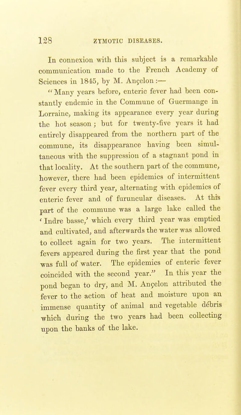 In connexion with this subject is a remarkable communication made to the French Academy of Sciences in 1845, by M. Anyelon:—  Many years before, enteric fever had been con- stantly endemic in the Commune of Guermange in Lorraine, making its appearance every year during the hot season ; but for twenty-five years it had entirely disappeared from the northern part of the commune, its disappearance having been simul- taneous with the suppression of a stagnant pond in that locality. At the southern part of the commune, however, there had been epidemics of intermittent fever every third year, alternating with epidemics of enteric fever and of furuncular diseases. At this part of the commune was a large lake called the ' Indre basse,' which every third year was emptied and cultivated, and afterwards the water was allowed to collect again for two years. The intermittent fevers appeared during the first year that the pond was full of water. The epidemics of enteric fever coincided with the second year.- In this year the pond began to dry, and M. An9elon attributed the fever to the action of heat and moisture upon an. immense quantity of animal and vegetable debris which during the two years had been collecting upon the banks of the lake.