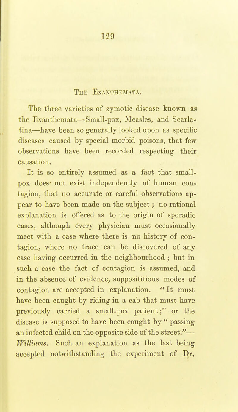 The Exanthemata. The three varieties of zymotic disease known as the Exanthemata—Small-pox^ Measles, and Scarla- tina—have been so generally looked upon as specific diseases caused by special morbid poisons, that few observations have been recorded respecting their causation. It is so entirely assumed as a fact that small- pox does' not exist independently of human con- tagion, that no accurate or careftd observations ap- pear to have been made on the subject; no rational explanation is offered as to the origin of sporadic cases, although every physician must occasionally meet with a case where there is no history of con- tagion, where no trace can be discovered of any case having occurred in the neighbourhood; but in such a case the fact of contagion is assumed, and in the absence of evidence, supposititious modes of contagion are accepted in explanation.  It must have been caught by riding in a cab that must have previously carried a small-pox patientor the disease is supposed to have been caught by  passing an infected child on the opposite side of the street.''^— Williams. Such an explanation as the last being accepted notwithstanding the experiment of Dr.