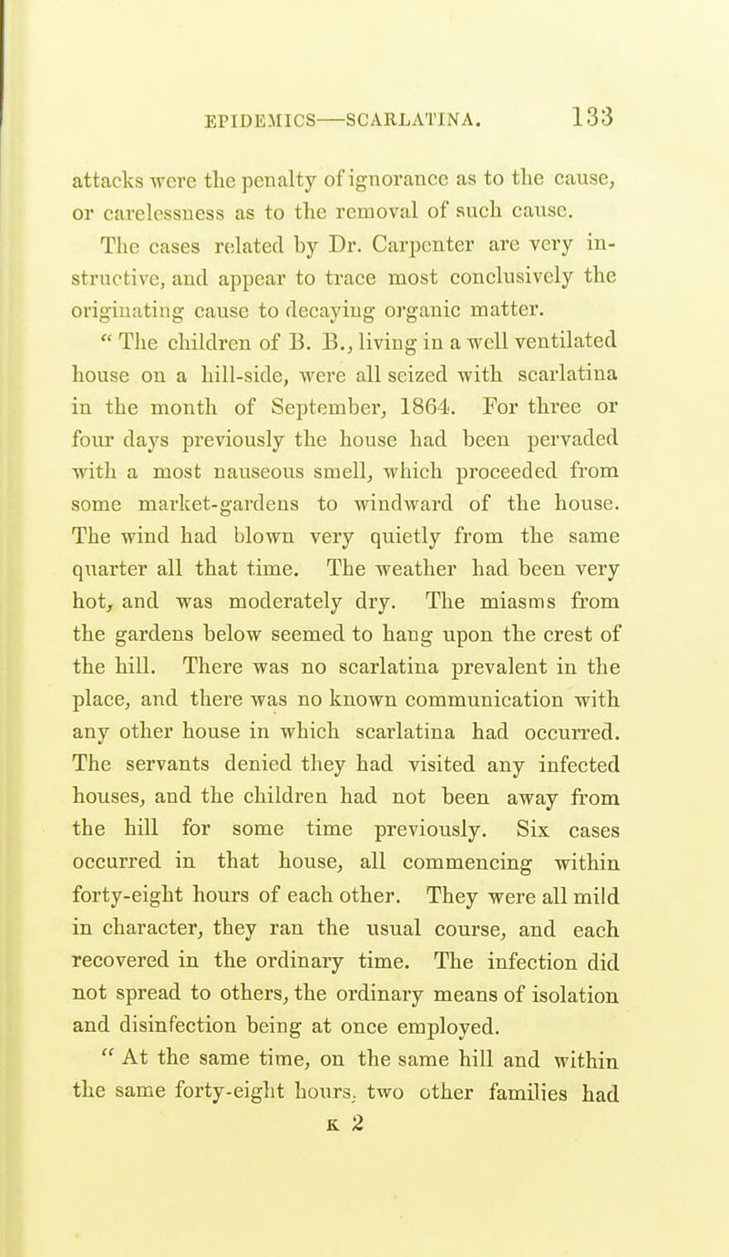 attacks were the penalty of ignorance as to tlie cause, or carelessness as to the removal of such cause. The eases related by Dr. Carpenter are very in- structive, and appear to trace most conclusively the originating cause to decaying organic matter.  The children of B. B., living in a well ventilated house on a hill-side, were all seized with scarlatina in the month of September, 1864. For three or four days previously the house had been pervaded with a most nauseous smell, which proceeded from some market-gardens to windward of the house. The wind had blown very quietly from the same quarter all that time. The weather had been very hot, and was moderately dry. The miasms from the gardens below seemed to hang upon the crest of the hill. There was no scarlatina prevalent in the place, and there was no known communication with any other house in which scarlatina had occurred. The servants denied they had visited any infected houses, and the children had not been away from the hill for some time previously. Six cases occurred in that house, all commencing within forty-eight hours of each other. They were all mild in character, they ran the usual course, and each recovered in the ordinary time. The infection did not spread to others, the ordinary means of isolation and disinfection being at once employed.  At the same time, on the same hill and within the same forty-eight hours,, two other families had K 2