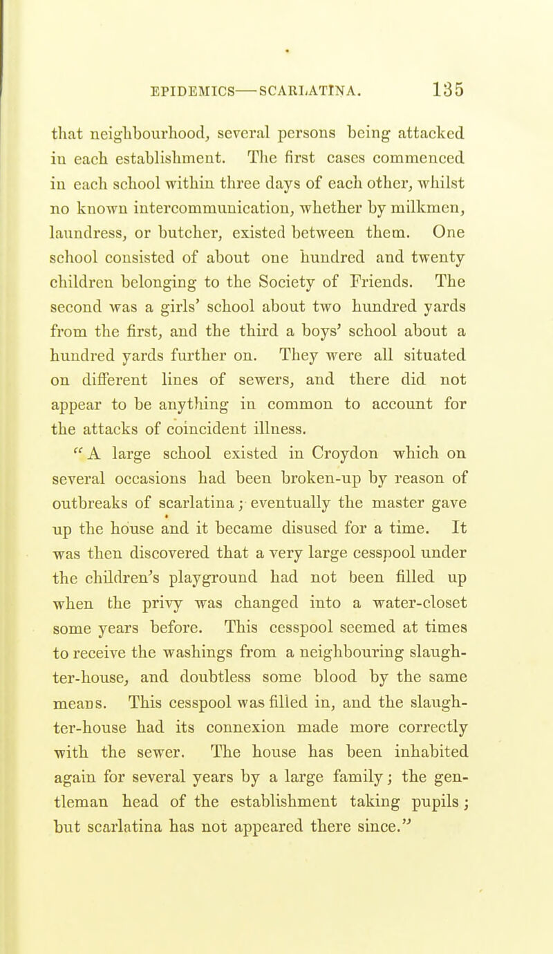 that neiglibourhoocl, several persons being attacked in eacli establishment. The first cases commenced in each school within three days of each other, whilst no known intercommunication, whether by milkmen, laundress, or butcher, existed between them. One school consisted of about one hundred and twenty children belonging to the Society of Friends. The second was a girls' school about two hundred yards from the first, and the third a boys' school about a hundred yards further on. They were all situated on different lines of sewers, and there did not appear to be anything in common to account for the attacks of coincident illness.  A large school existed in Croydon which on several occasions had been broken-up by reason of outbreaks of scarlatina; eventually the master gave t up the house and it became disused for a time. It was then discovered that a very large cesspool under the children's playground had not been filled up when the privy was changed into a water-closet some years before. This cesspool seemed at times to receive the washings from a neighbouring slaugh- ter-house, and doubtless some blood by the same means. This cesspool was filled in, and the slaugh- ter-house had its connexion made more correctly with the sewer. The house has been inhabited again for several years by a large family; the gen- tleman head of the establishment taking pupils; but scarlatina has not appeared there since.