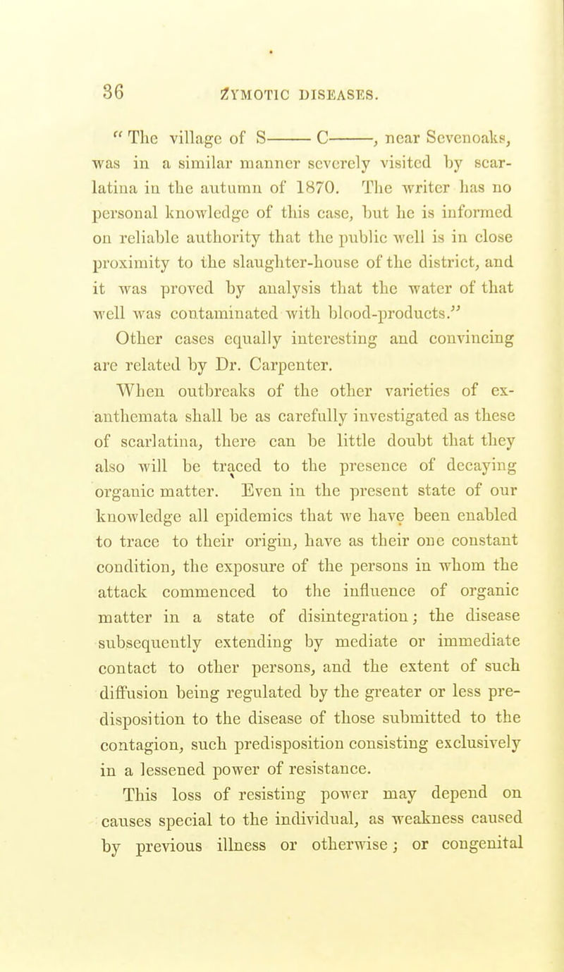  The village of S C , near Scvenoaks', was in a similar manner severely visited by scar- latina in the autumn of 1870, The writer has no personal knowledge of this case, but he is informed on reliable authority that the public well is in close proximity to the slaughter-house of the district, and it was proved by analysis that the water of that well was contaminated with blood-products/^ Other eases equally interesting and convincing are related by Dr. Carpenter. When outbreaks of the other varieties of ex- anthemata shall be as carefully investigated as these of scarlatina, there can be little doubt that they also will be traced to the presence of decaying organic matter. Even in the present state of our knowledge all epidemics that we have been enabled to trace to their origin, have as their one constant condition, the exposure of the persons in whom the attack commenced to the influence of organic matter in a state of disintegration; the disease subsequently extending by mediate or immediate contact to other persons, and the extent of such diffusion being regulated by the greater or less pre- disposition to the disease of those submitted to the contagion, such predisposition consisting exclusively in a lessened power of resistance. This loss of resisting power may depend on causes special to the individual, as weakness caused by previous illness or otherwise; or congenital