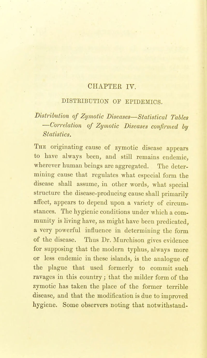 CHAPTEE IV. DISTEIBUTION OF EPIDEMICS. Distribution of Zymotic Diseases—Statistical Tables —Correlation of Zymotic Diseases confirmed by Statistics. The originating cause of zymotic disease appears to have always been, and still remains endemic, wherever human beings are aggregated. The deter- mining cause that regulates what especial form the disease shall assume, in other words, what special structure the disease-producing cause shall primarily affect, appears to depend upon a variety of circum- stances. The hygienic conditions under which a com- munity is living have, as might have been predicated, a very powerful influence in determining the form of the disease. Thus Dr. Murchison gives evidence for supposing that the modern typhus, always more or less endemic in these islands, is the analogue of the plague that used formerly to commit such ravages in this country; that the milder form of the zymotic has taken the place of the former terrible disease, and that the modification is due to improved hygiene. Some observers noting that not withstand-